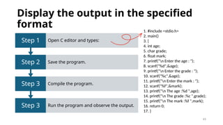 43
Display the output in the specified
format
Step 3 Run the program and observe the output.
Step 3 Compile the program.
Step 2 Save the program.
Step 1 Open C editor and types:
1. #include <stdio.h>
2. main()
3. {
4. int age;
5. char grade;
6. float mark;
7. printf("n Enter the age : ");
8. scanf("%d",&age);
9. printf("n Enter the grade : ");
10. scanf("%c",&age);
11. printf("n Enter the mark : ");
12. scanf("%f",&mark);
13. printf("n The age :%d ",age);
14. printf("n The grade :%c ",grade);
15. printf("n The mark :%f ",mark);
16. return 0;
17. }
 