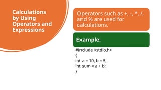 44
Calculations
by Using
Operators and
Expressions
Operators such as +, -, *, /,
and % are used for
calculations.
Example:
#include <stdio.h>
{
int a = 10, b = 5;
int sum = a + b;
}
 