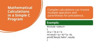 45
Mathematical
Calculations
in a Simple C
Program
Complex calculations can involve
multiple operators and
parentheses for precedence.
Example:
#include <stdio.h>
{
int a = 10, b = 5;
int result = (a + b) * (a - b);
printf("Result: %dn", result);
}
 