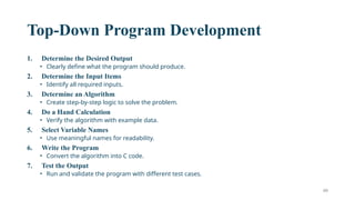 49
Top-Down Program Development
1. Determine the Desired Output
• Clearly define what the program should produce.
2. Determine the Input Items
• Identify all required inputs.
3. Determine an Algorithm
• Create step-by-step logic to solve the problem.
4. Do a Hand Calculation
• Verify the algorithm with example data.
5. Select Variable Names
• Use meaningful names for readability.
6. Write the Program
• Convert the algorithm into C code.
7. Test the Output
• Run and validate the program with different test cases.
 