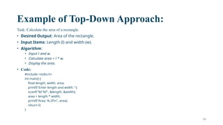 50
Example of Top-Down Approach:
Task: Calculate the area of a rectangle.
• Desired Output: Area of the rectangle.
• Input Items: Length (l) and width (w).
• Algorithm:
• Input l and w.
• Calculate area = l * w.
• Display the area.
• Code:
#include <stdio.h>
int main() {
float length, width, area;
printf("Enter length and width: ");
scanf("%f %f", &length, &width);
area = length * width;
printf("Area: %.2fn", area);
return 0;
}
 