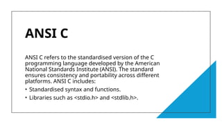 6
ANSI C
ANSI C refers to the standardised version of the C
programming language developed by the American
National Standards Institute (ANSI). The standard
ensures consistency and portability across different
platforms. ANSI C includes:
• Standardised syntax and functions.
• Libraries such as <stdio.h> and <stdlib.h>.
 