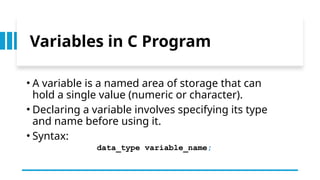 9
Variables in C Program
• A variable is a named area of storage that can
hold a single value (numeric or character).
• Declaring a variable involves specifying its type
and name before using it.
• Syntax:
data_type variable_name;
 