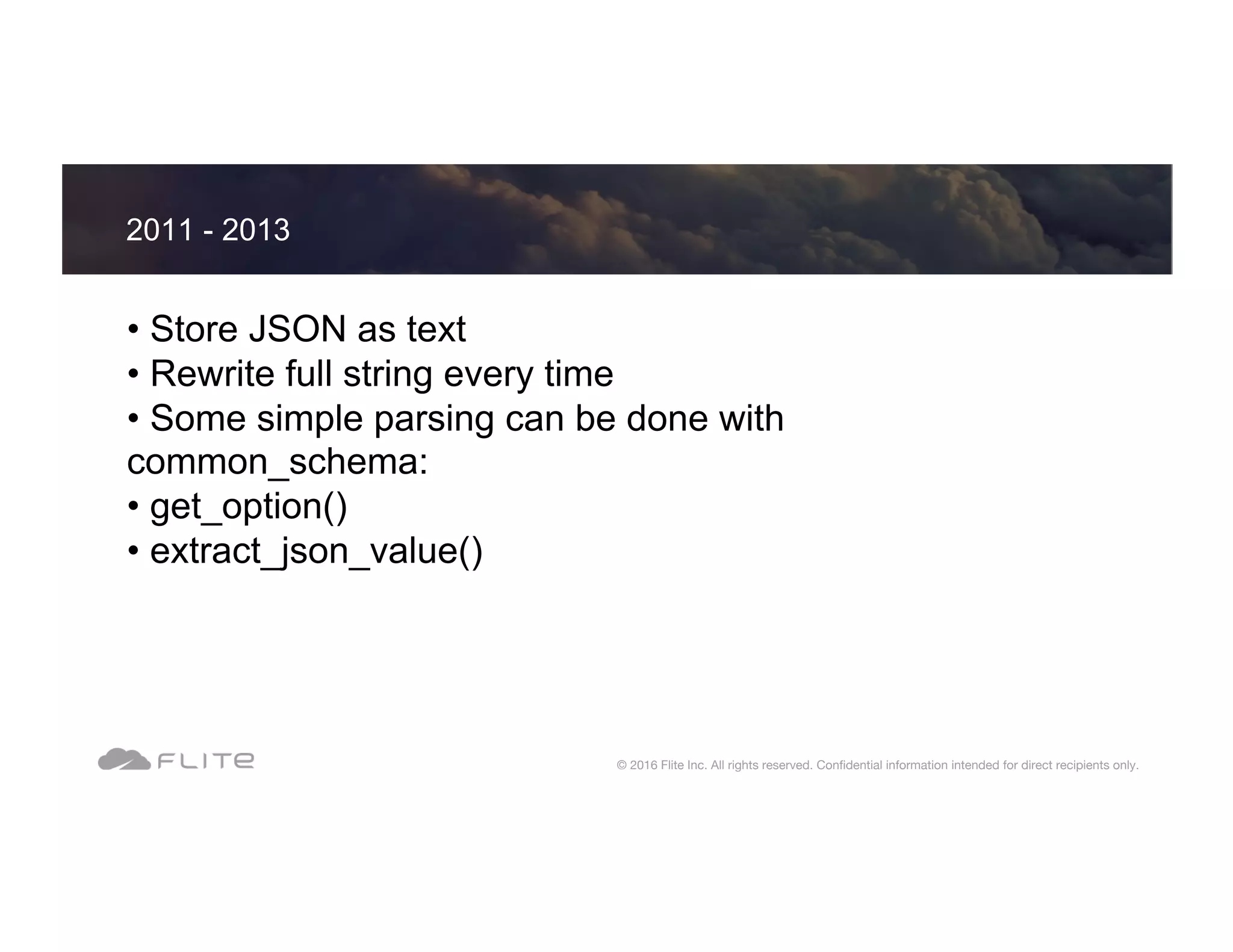 • Store JSON as text • Rewrite full string every time • Some simple parsing can be done with common_schema: • get_option() • extract_json_value() 2011 - 2013 © 2016 Flite Inc. All rights reserved. Conﬁdential information intended for direct recipients only. 
