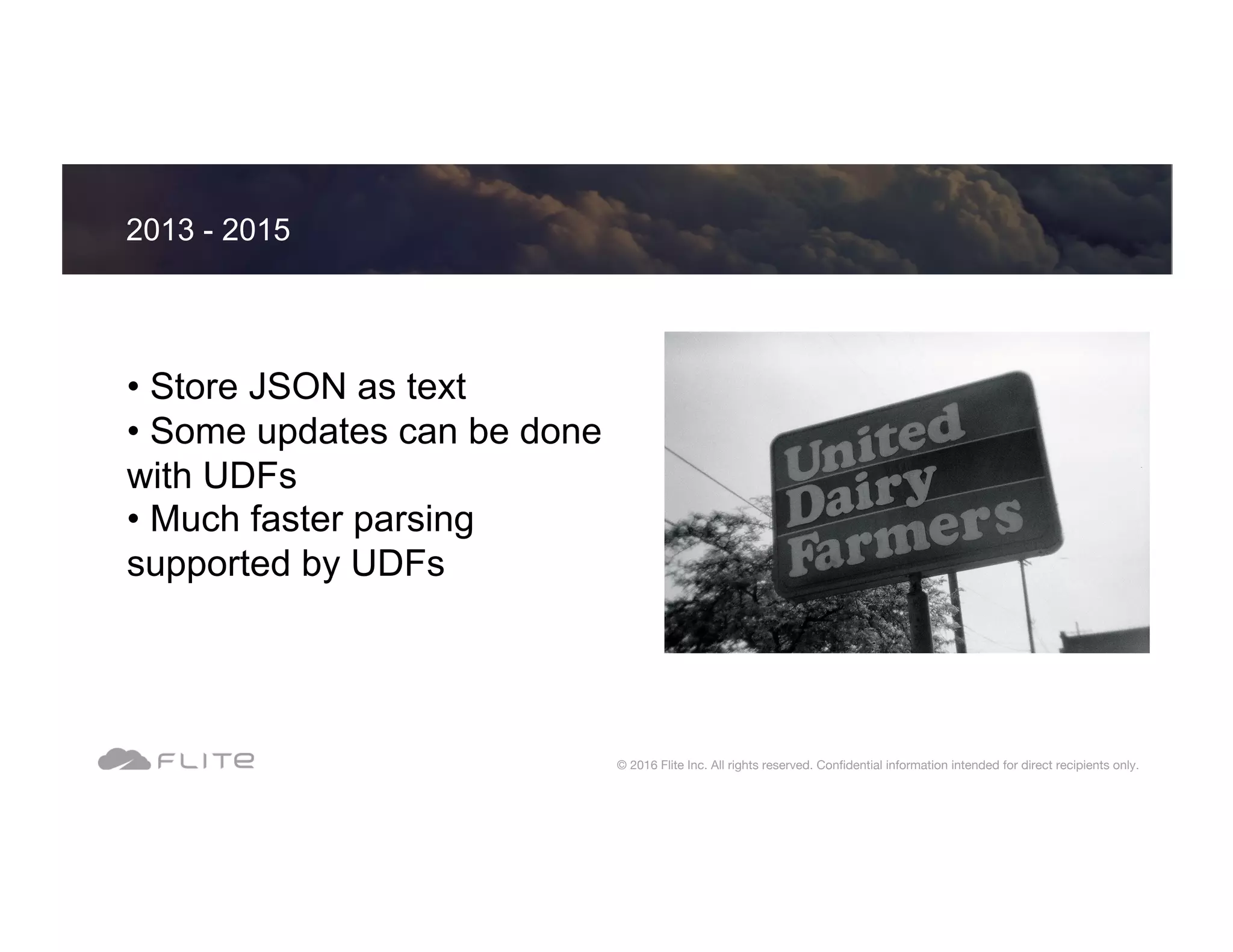 • Store JSON as text • Some updates can be done with UDFs • Much faster parsing supported by UDFs 2013 - 2015 © 2016 Flite Inc. All rights reserved. Conﬁdential information intended for direct recipients only. 