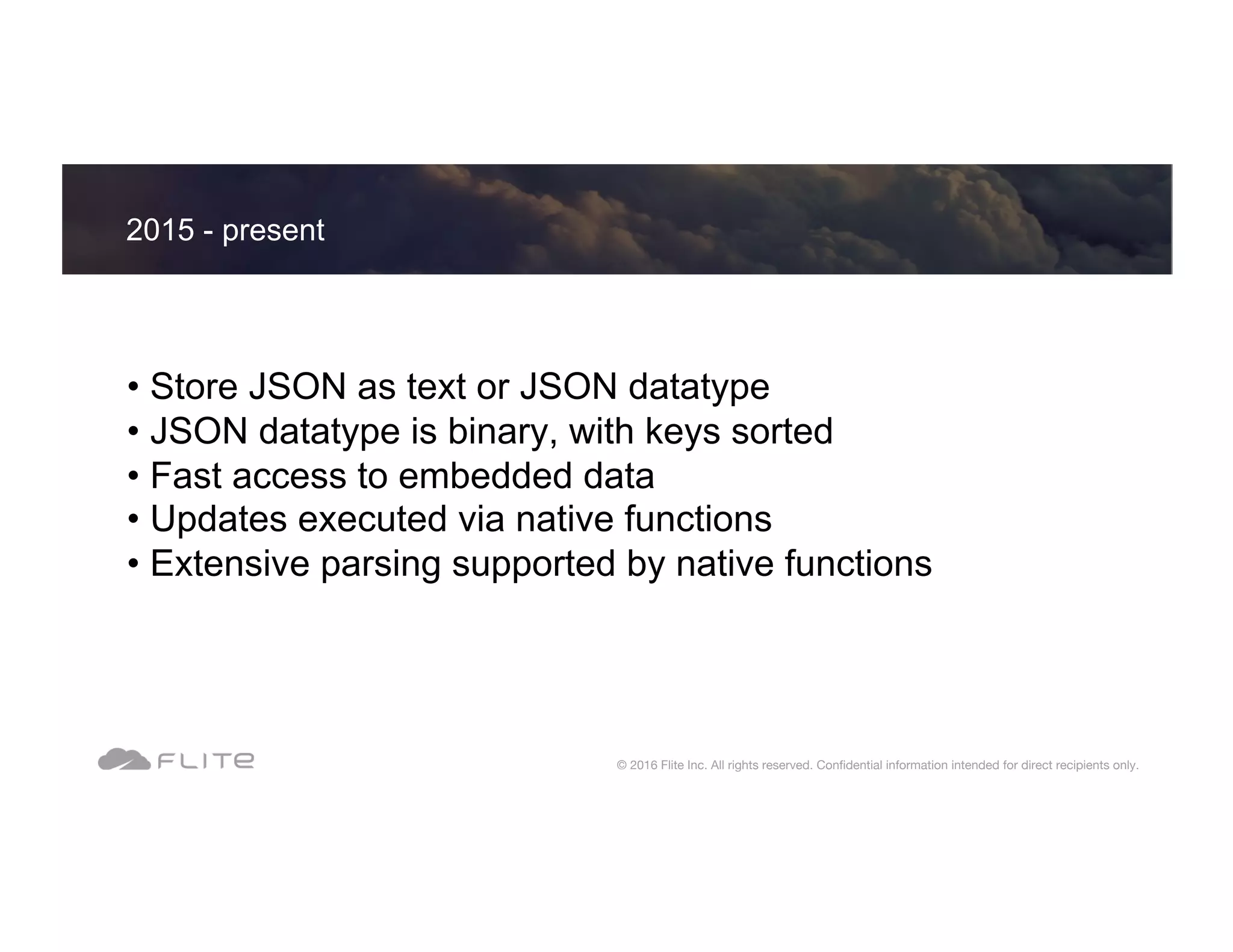 • Store JSON as text or JSON datatype • JSON datatype is binary, with keys sorted • Fast access to embedded data • Updates executed via native functions • Extensive parsing supported by native functions 2015 - present © 2016 Flite Inc. All rights reserved. Conﬁdential information intended for direct recipients only. 