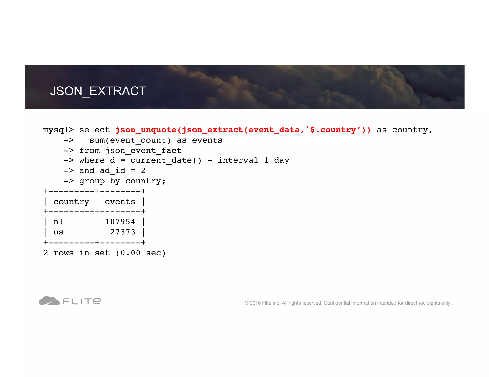 JSON_EXTRACT © 2016 Flite Inc. All rights reserved. Conﬁdential information intended for direct recipients only. mysql> select json_unquote(json_extract(event_data,'$.country’)) as country, -> sum(event_count) as events -> from json_event_fact -> where d = current_date() - interval 1 day -> and ad_id = 2 -> group by country; +---------+--------+ | country | events | +---------+--------+ | nl | 107954 | | us | 27373 | +---------+--------+ 2 rows in set (0.00 sec) 