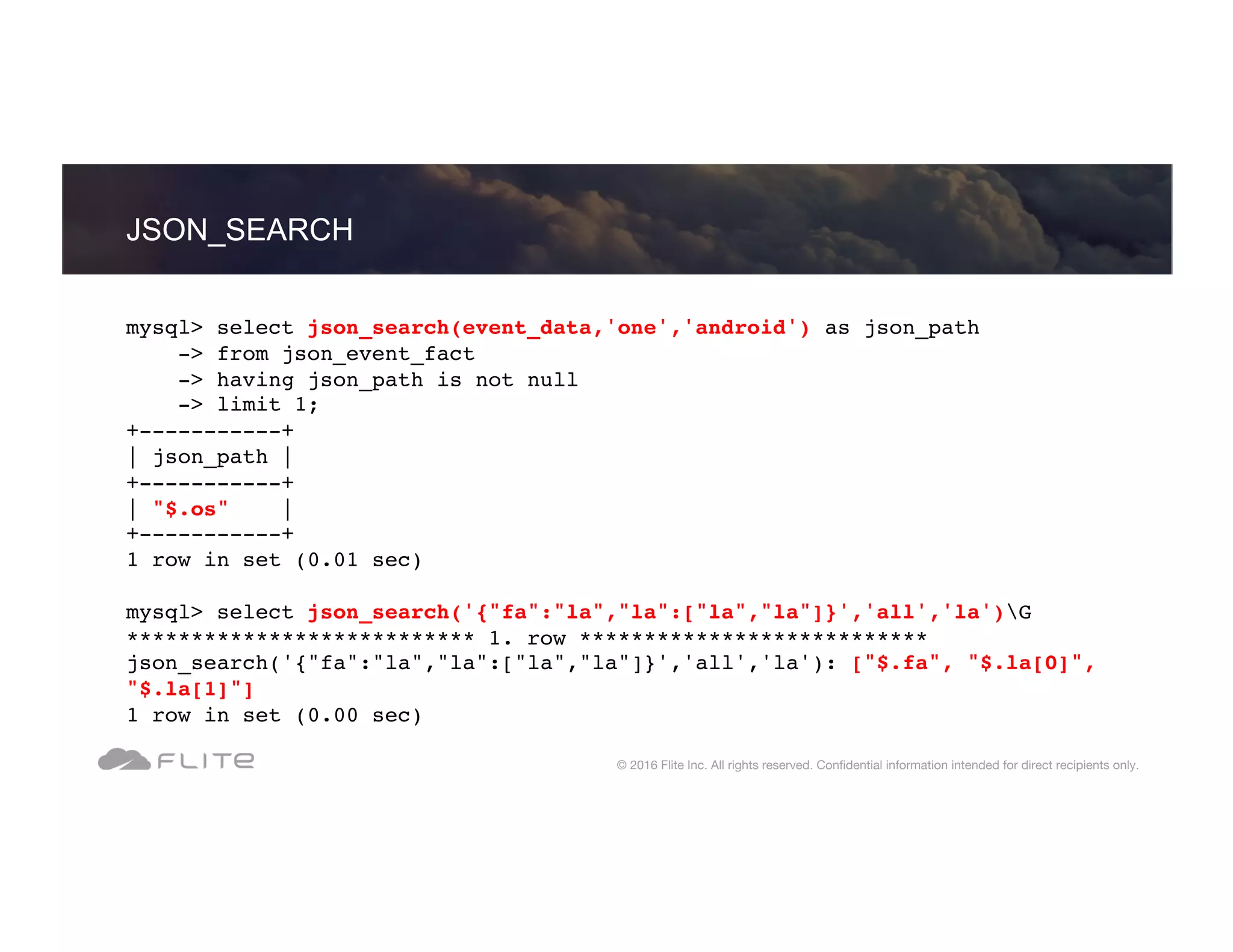 JSON_SEARCH © 2016 Flite Inc. All rights reserved. Conﬁdential information intended for direct recipients only. mysql> select json_search(event_data,'one','android') as json_path -> from json_event_fact -> having json_path is not null -> limit 1; +-----------+ | json_path | +-----------+ | "$.os" | +-----------+ 1 row in set (0.01 sec) mysql> select json_search('{"fa":"la","la":["la","la"]}','all','la')G *************************** 1. row *************************** json_search('{"fa":"la","la":["la","la"]}','all','la'): ["$.fa", "$.la[0]", "$.la[1]"] 1 row in set (0.00 sec) 