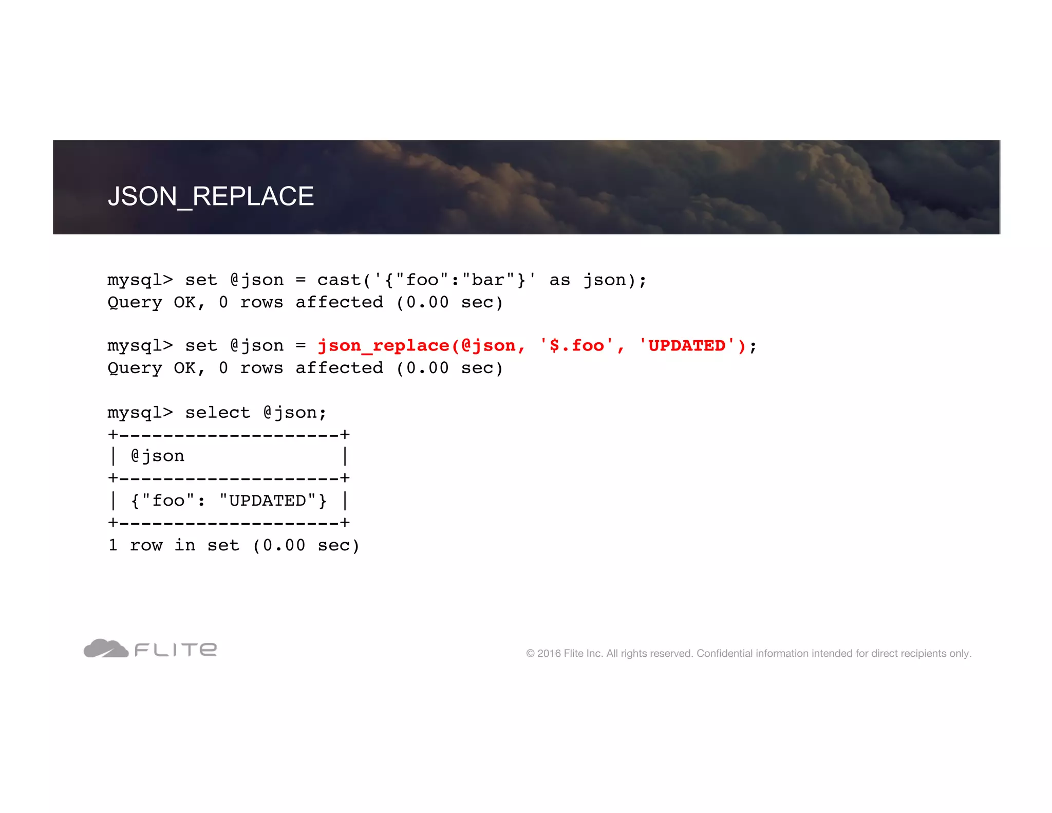 JSON_REPLACE © 2016 Flite Inc. All rights reserved. Conﬁdential information intended for direct recipients only. mysql> set @json = cast('{"foo":"bar"}' as json); Query OK, 0 rows affected (0.00 sec) mysql> set @json = json_replace(@json, '$.foo', 'UPDATED'); Query OK, 0 rows affected (0.00 sec) mysql> select @json; +--------------------+ | @json | +--------------------+ | {"foo": "UPDATED"} | +--------------------+ 1 row in set (0.00 sec) 