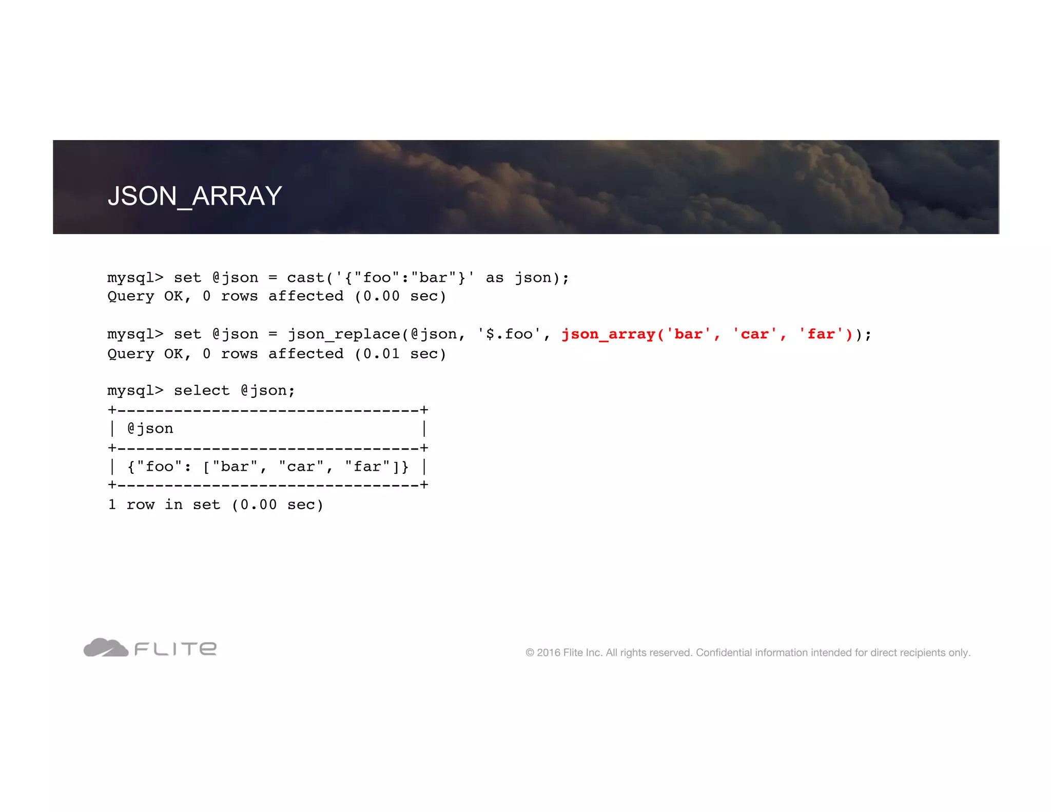 JSON_ARRAY © 2016 Flite Inc. All rights reserved. Conﬁdential information intended for direct recipients only. mysql> set @json = cast('{"foo":"bar"}' as json); Query OK, 0 rows affected (0.00 sec) mysql> set @json = json_replace(@json, '$.foo', json_array('bar', 'car', 'far')); Query OK, 0 rows affected (0.01 sec) mysql> select @json; +--------------------------------+ | @json | +--------------------------------+ | {"foo": ["bar", "car", "far"]} | +--------------------------------+ 1 row in set (0.00 sec) 
