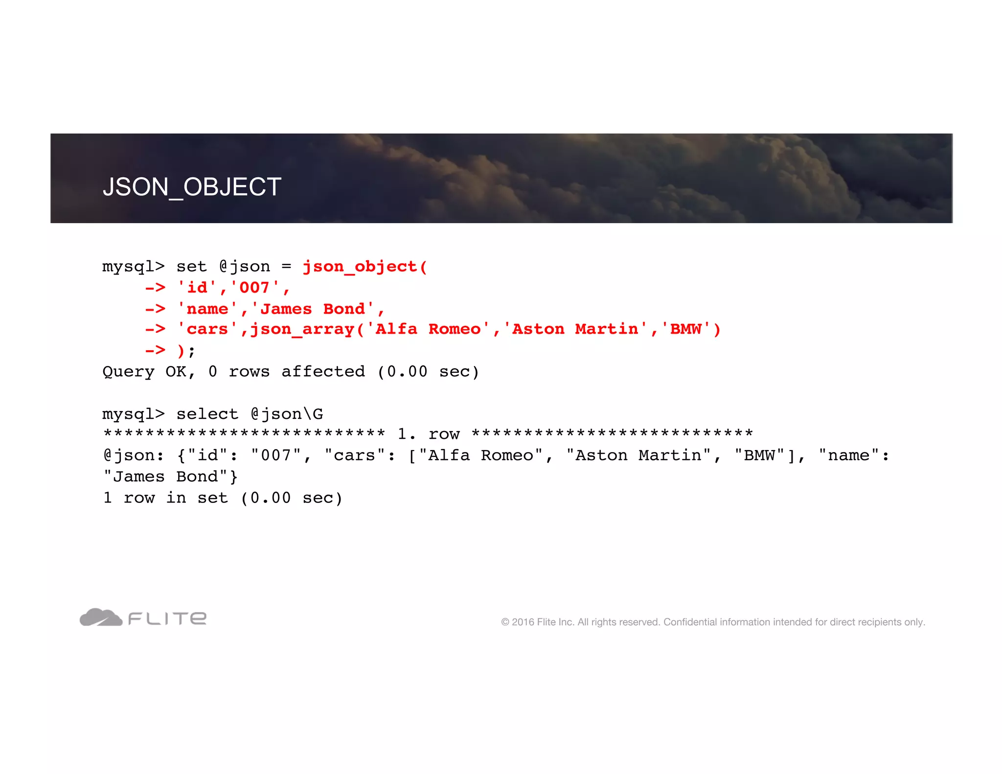 JSON_OBJECT © 2016 Flite Inc. All rights reserved. Conﬁdential information intended for direct recipients only. mysql> set @json = json_object( -> 'id','007', -> 'name','James Bond', -> 'cars',json_array('Alfa Romeo','Aston Martin','BMW') -> ); Query OK, 0 rows affected (0.00 sec) mysql> select @jsonG *************************** 1. row *************************** @json: {"id": "007", "cars": ["Alfa Romeo", "Aston Martin", "BMW"], "name": "James Bond"} 1 row in set (0.00 sec) 