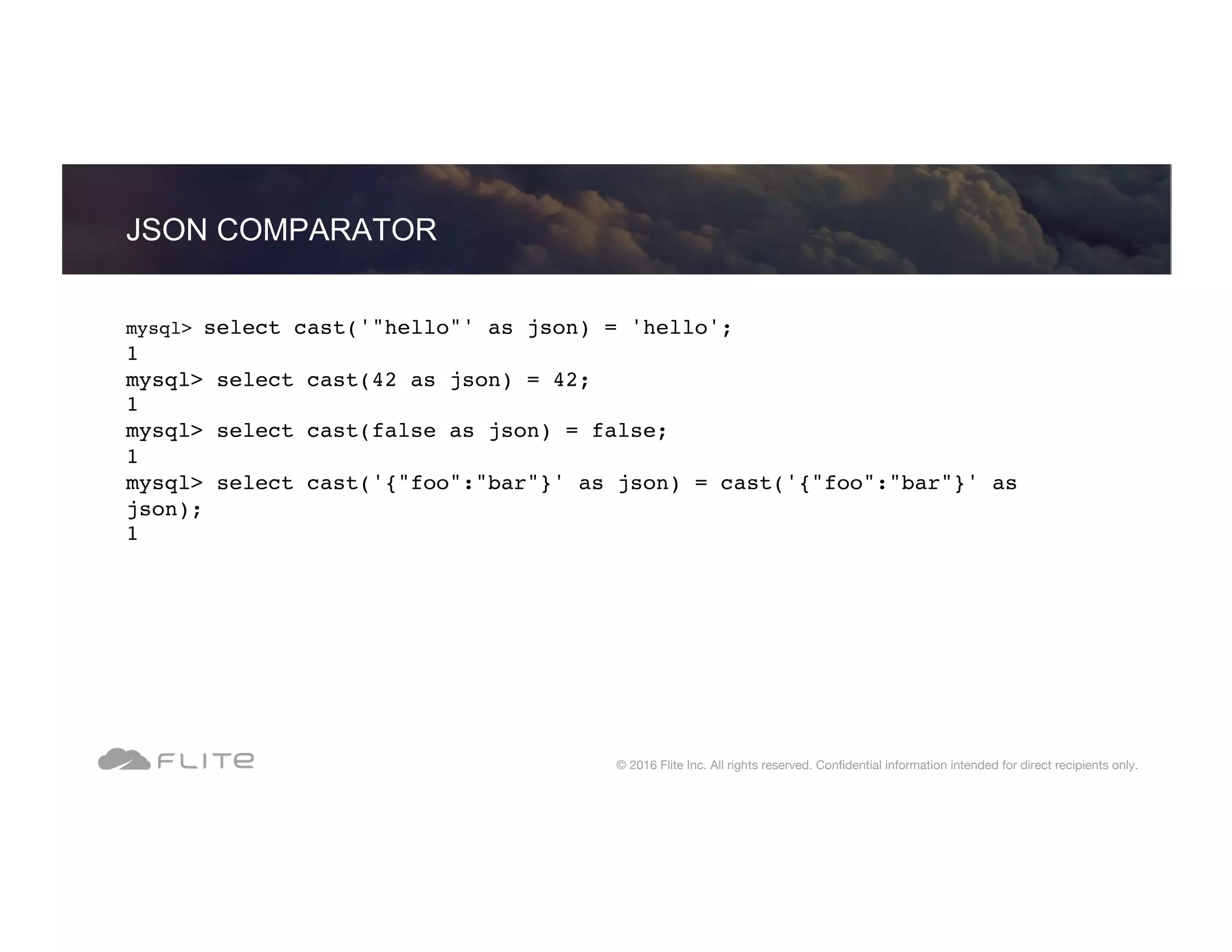 JSON COMPARATOR © 2016 Flite Inc. All rights reserved. Conﬁdential information intended for direct recipients only. mysql> select cast('"hello"' as json) = 'hello'; 1 mysql> select cast(42 as json) = 42; 1 mysql> select cast(false as json) = false; 1 mysql> select cast('{"foo":"bar"}' as json) = cast('{"foo":"bar"}' as json); 1 