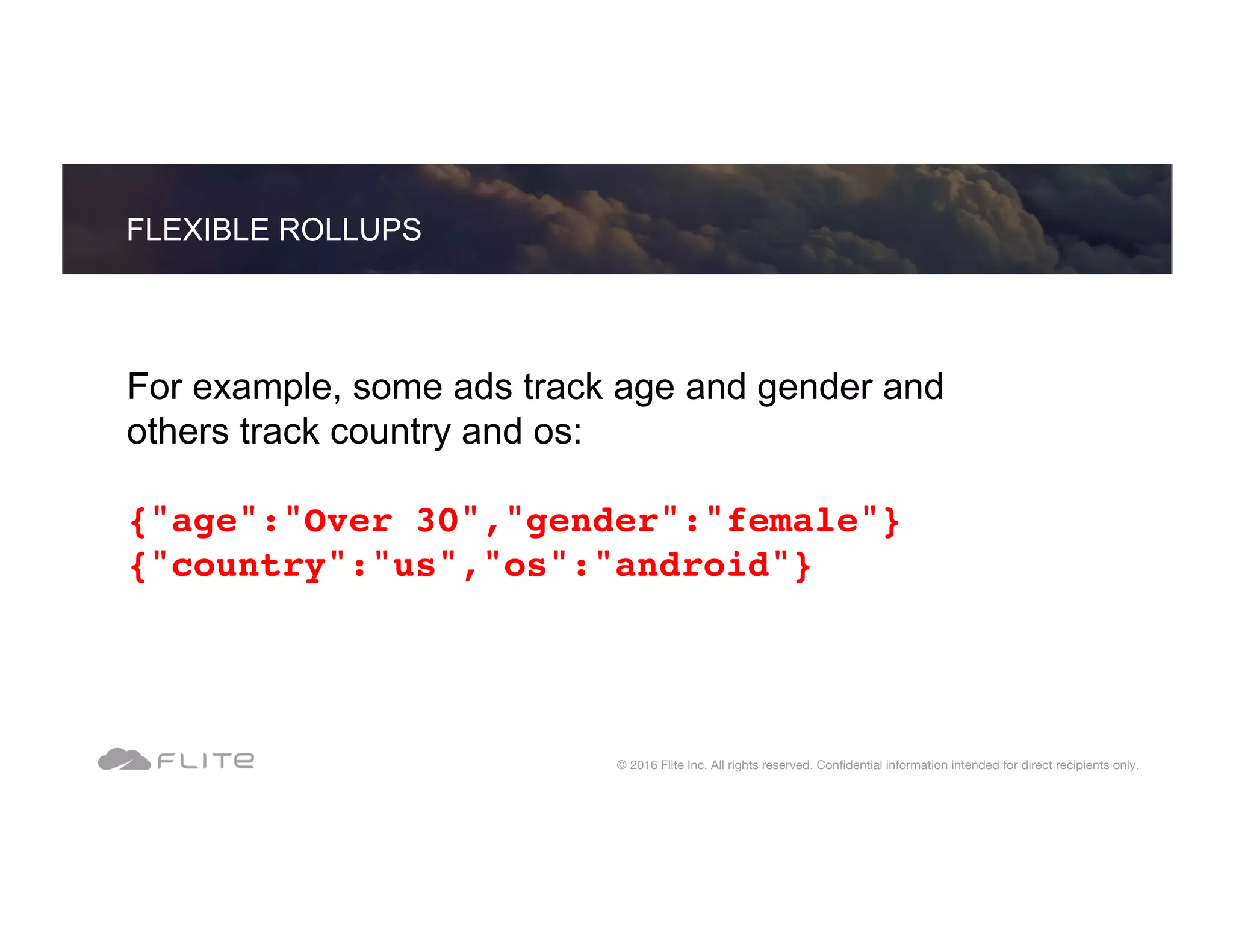 For example, some ads track age and gender and others track country and os: {"age":"Over 30","gender":"female"} {"country":"us","os":"android"} FLEXIBLE ROLLUPS © 2016 Flite Inc. All rights reserved. Conﬁdential information intended for direct recipients only. 
