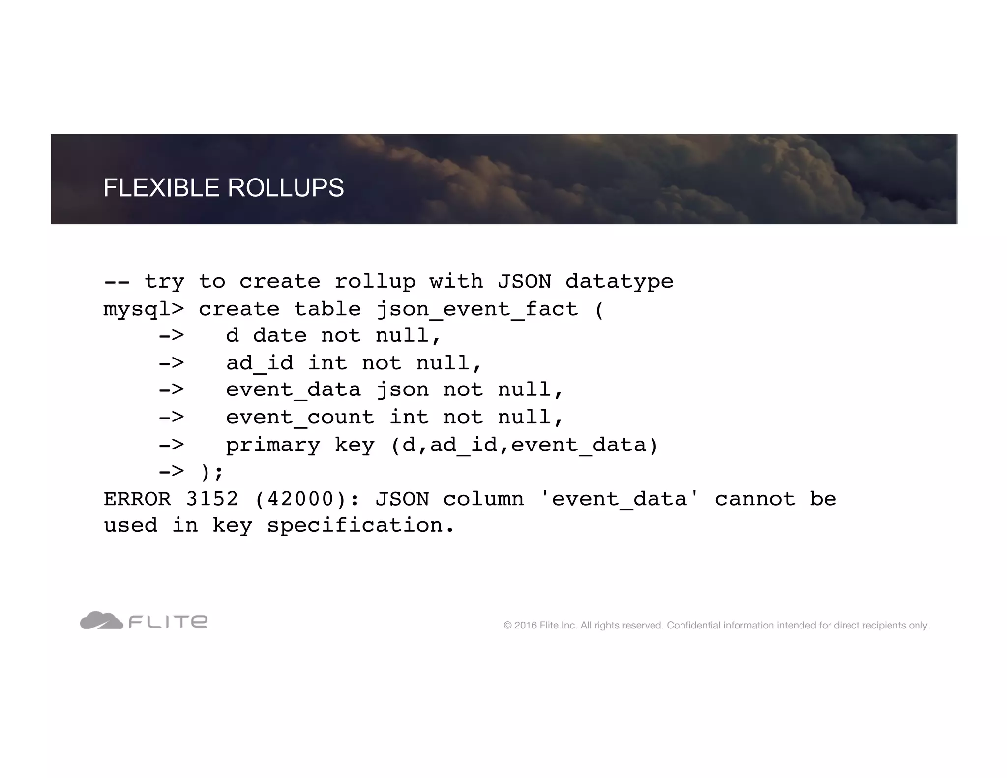 -- try to create rollup with JSON datatype mysql> create table json_event_fact ( -> d date not null, -> ad_id int not null, -> event_data json not null, -> event_count int not null, -> primary key (d,ad_id,event_data) -> ); ERROR 3152 (42000): JSON column 'event_data' cannot be used in key specification. FLEXIBLE ROLLUPS © 2016 Flite Inc. All rights reserved. Conﬁdential information intended for direct recipients only. 