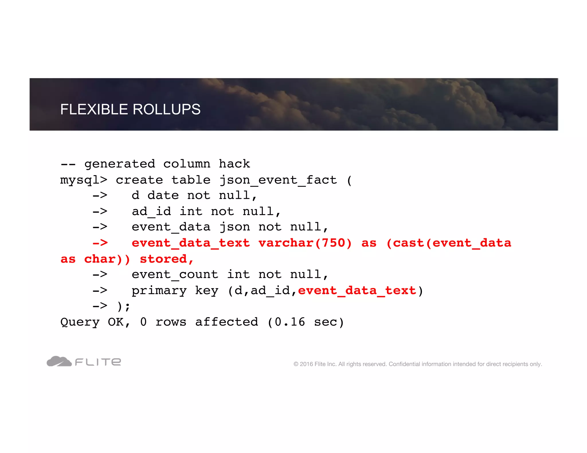 -- generated column hack mysql> create table json_event_fact ( -> d date not null, -> ad_id int not null, -> event_data json not null, -> event_data_text varchar(750) as (cast(event_data as char)) stored, -> event_count int not null, -> primary key (d,ad_id,event_data_text) -> ); Query OK, 0 rows affected (0.16 sec) FLEXIBLE ROLLUPS © 2016 Flite Inc. All rights reserved. Conﬁdential information intended for direct recipients only. 