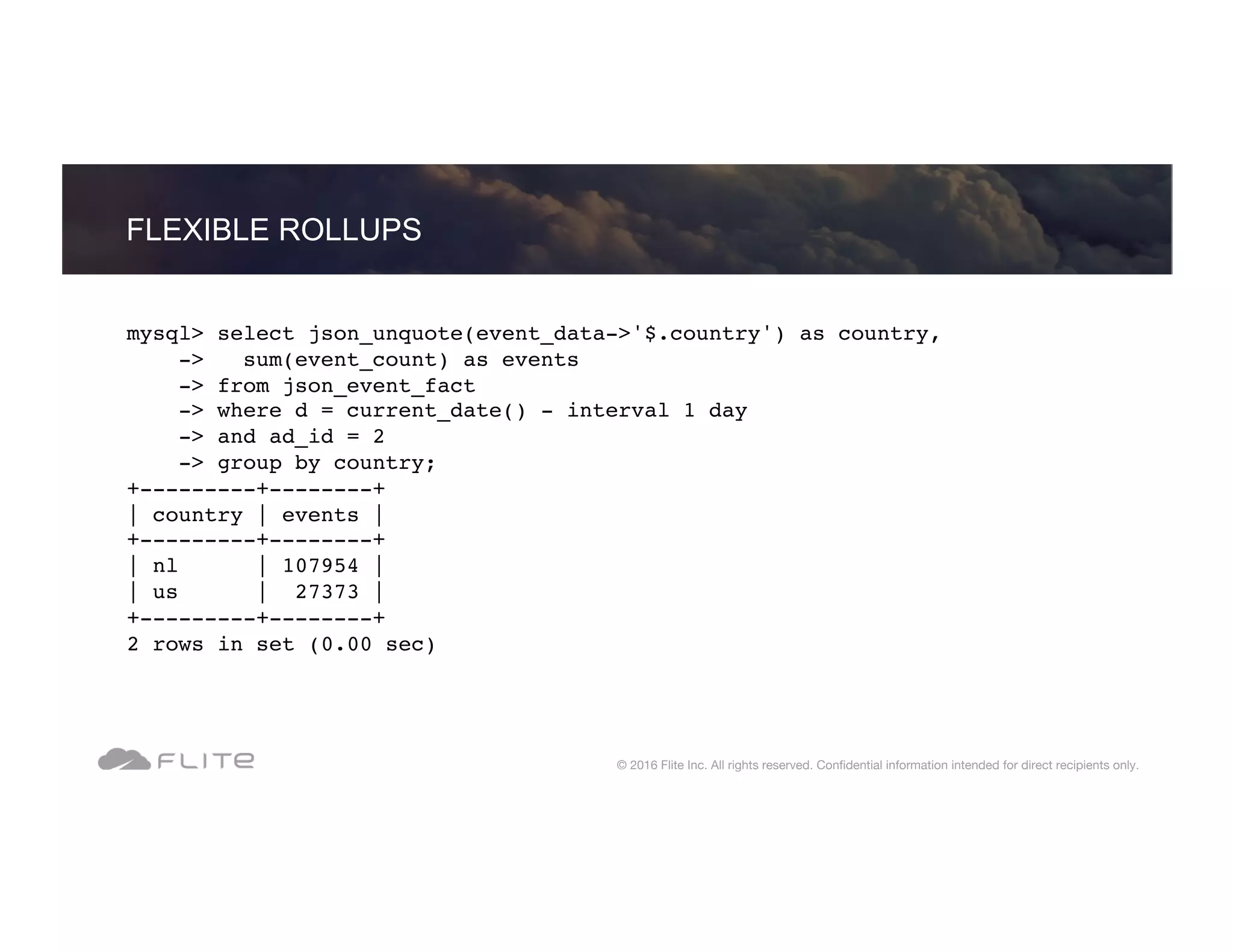 mysql> select json_unquote(event_data->'$.country') as country, -> sum(event_count) as events -> from json_event_fact -> where d = current_date() - interval 1 day -> and ad_id = 2 -> group by country; +---------+--------+ | country | events | +---------+--------+ | nl | 107954 | | us | 27373 | +---------+--------+ 2 rows in set (0.00 sec) FLEXIBLE ROLLUPS © 2016 Flite Inc. All rights reserved. Conﬁdential information intended for direct recipients only. 
