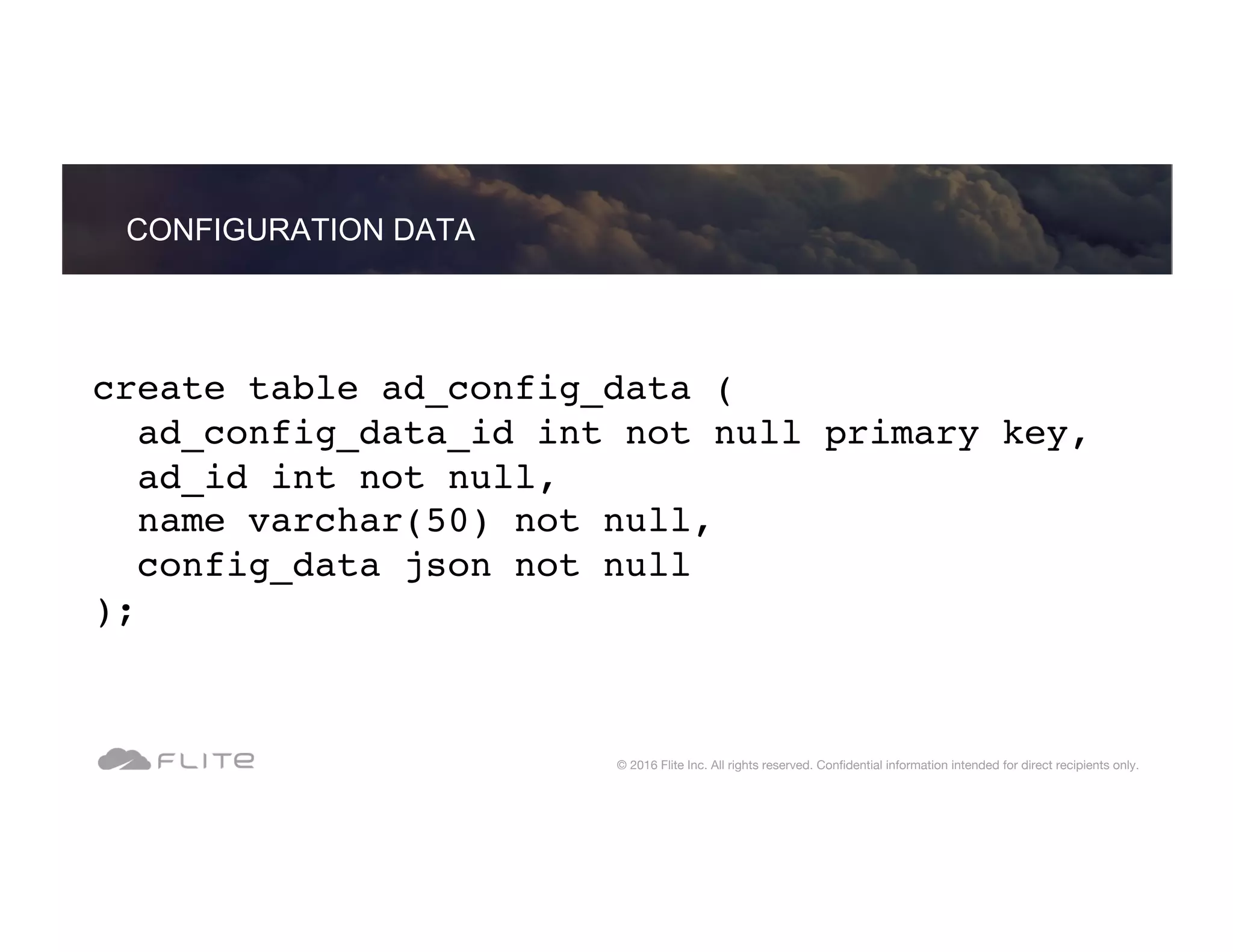 create table ad_config_data ( ad_config_data_id int not null primary key, ad_id int not null, name varchar(50) not null, config_data json not null ); CONFIGURATION DATA © 2016 Flite Inc. All rights reserved. Conﬁdential information intended for direct recipients only. 