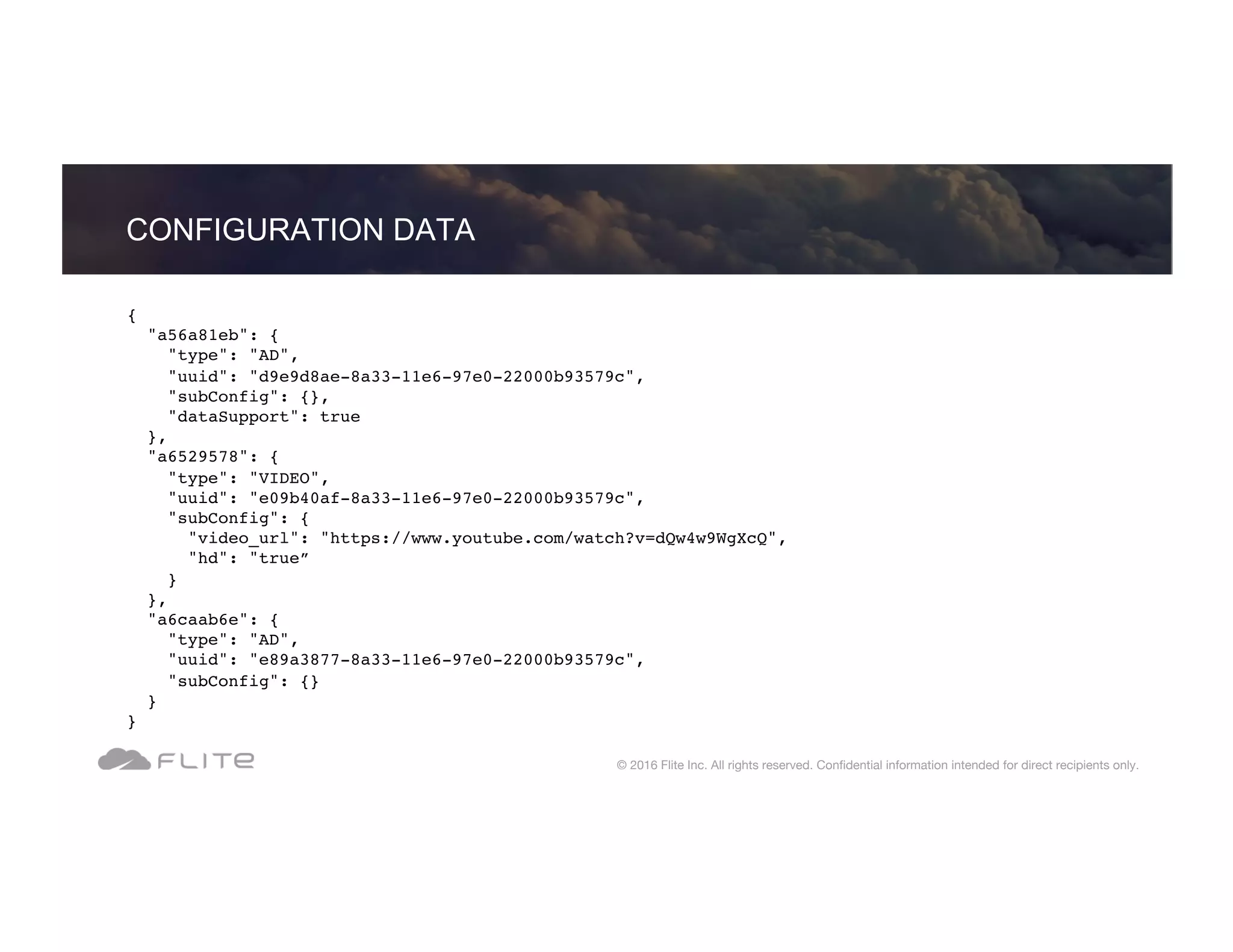 { "a56a81eb": { "type": "AD", "uuid": "d9e9d8ae-8a33-11e6-97e0-22000b93579c", "subConfig": {}, "dataSupport": true }, "a6529578": { "type": "VIDEO", "uuid": "e09b40af-8a33-11e6-97e0-22000b93579c", "subConfig": { "video_url": "https://www.youtube.com/watch?v=dQw4w9WgXcQ", "hd": "true” } }, "a6caab6e": { "type": "AD", "uuid": "e89a3877-8a33-11e6-97e0-22000b93579c", "subConfig": {} } } CONFIGURATION DATA © 2016 Flite Inc. All rights reserved. Conﬁdential information intended for direct recipients only. 