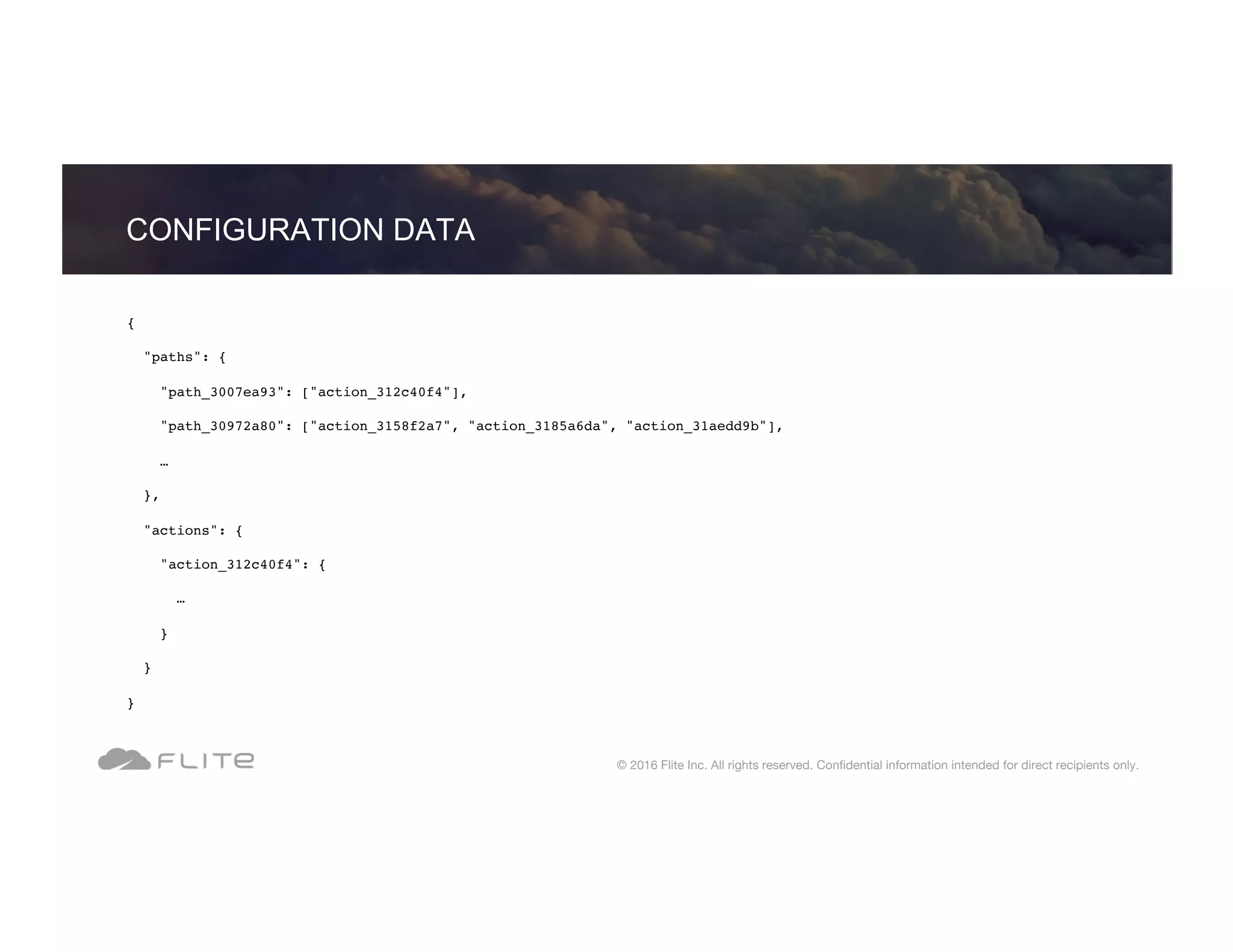 { "paths": { "path_3007ea93": ["action_312c40f4"], "path_30972a80": ["action_3158f2a7", "action_3185a6da", "action_31aedd9b"], … }, "actions": { "action_312c40f4": { … } } } CONFIGURATION DATA © 2016 Flite Inc. All rights reserved. Conﬁdential information intended for direct recipients only. 