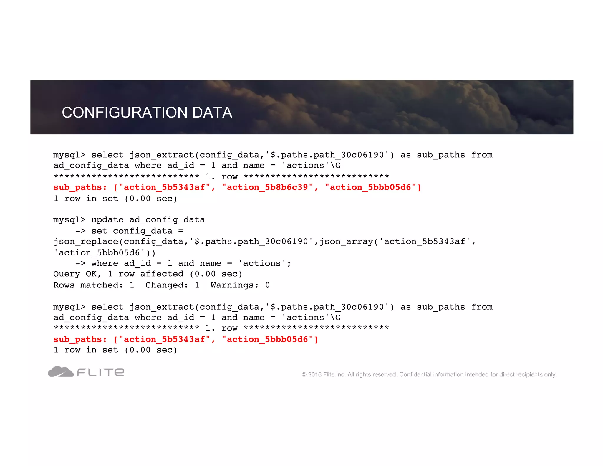 mysql> select json_extract(config_data,'$.paths.path_30c06190') as sub_paths from ad_config_data where ad_id = 1 and name = 'actions'G *************************** 1. row *************************** sub_paths: ["action_5b5343af", "action_5b8b6c39", "action_5bbb05d6"] 1 row in set (0.00 sec) mysql> update ad_config_data -> set config_data = json_replace(config_data,'$.paths.path_30c06190',json_array('action_5b5343af', 'action_5bbb05d6')) -> where ad_id = 1 and name = 'actions'; Query OK, 1 row affected (0.00 sec) Rows matched: 1 Changed: 1 Warnings: 0 mysql> select json_extract(config_data,'$.paths.path_30c06190') as sub_paths from ad_config_data where ad_id = 1 and name = 'actions'G *************************** 1. row *************************** sub_paths: ["action_5b5343af", "action_5bbb05d6"] 1 row in set (0.00 sec) CONFIGURATION DATA © 2016 Flite Inc. All rights reserved. Conﬁdential information intended for direct recipients only. 