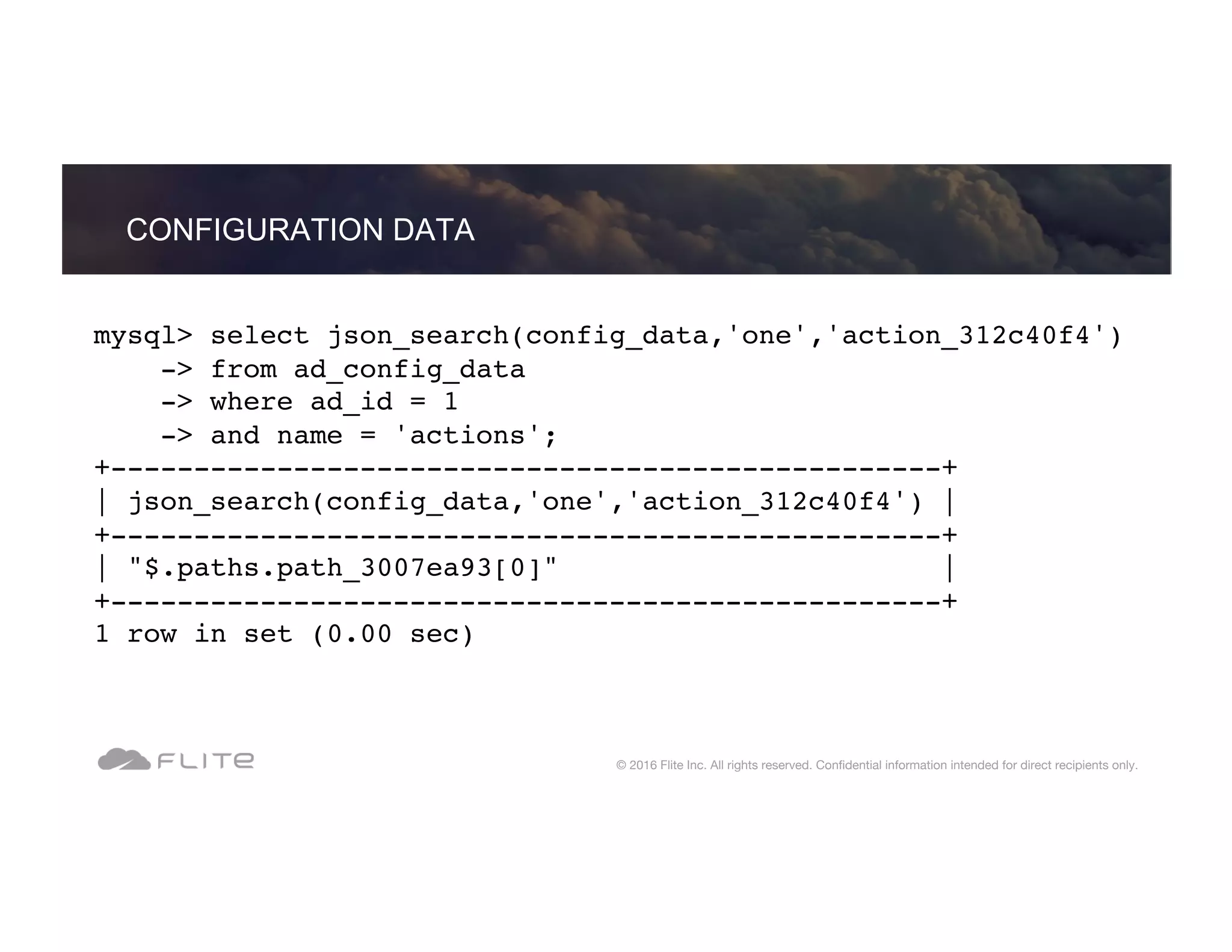 mysql> select json_search(config_data,'one','action_312c40f4') -> from ad_config_data -> where ad_id = 1 -> and name = 'actions'; +--------------------------------------------------+ | json_search(config_data,'one','action_312c40f4') | +--------------------------------------------------+ | "$.paths.path_3007ea93[0]" | +--------------------------------------------------+ 1 row in set (0.00 sec) CONFIGURATION DATA © 2016 Flite Inc. All rights reserved. Conﬁdential information intended for direct recipients only. 