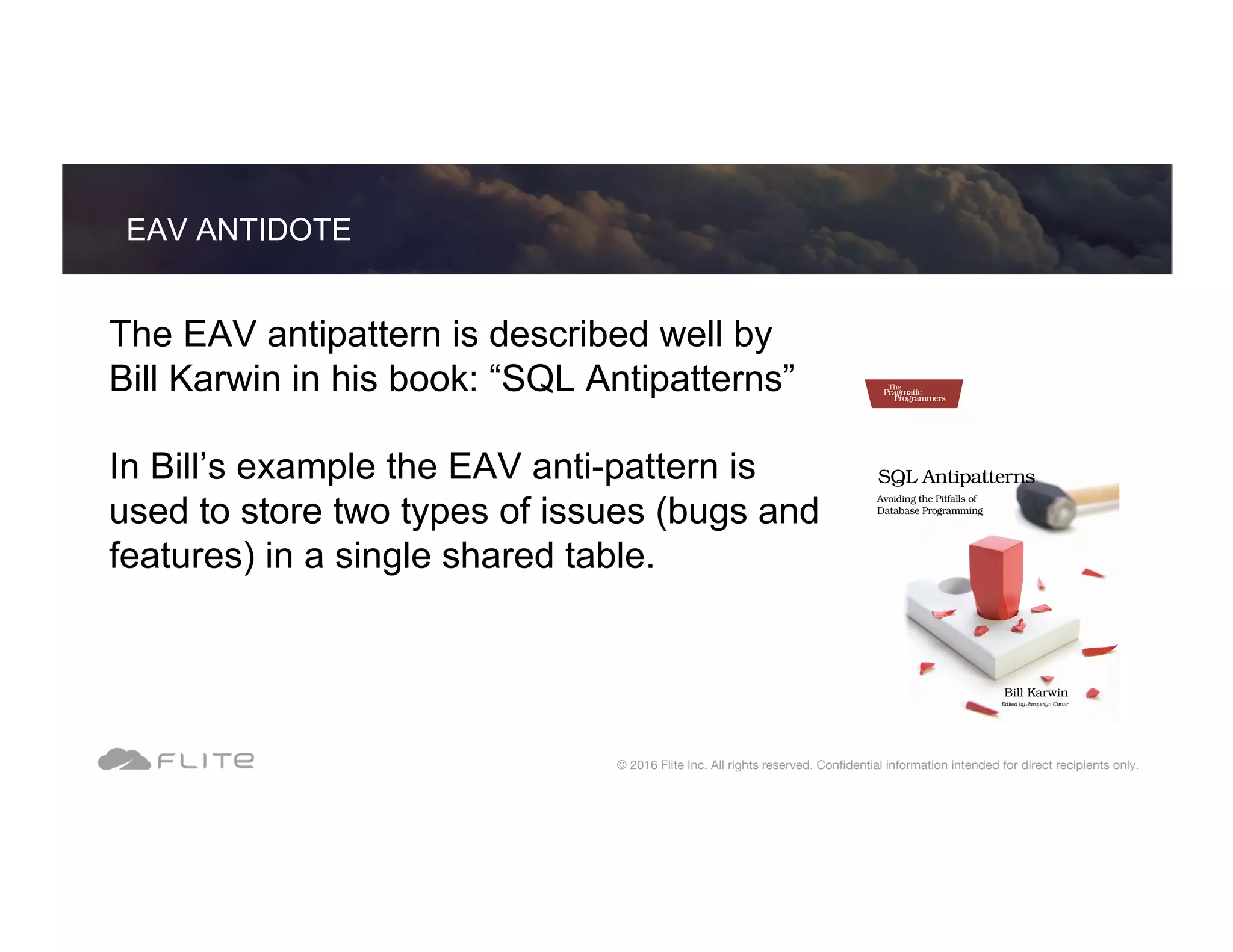 The EAV antipattern is described well by Bill Karwin in his book: “SQL Antipatterns” In Bill’s example the EAV anti-pattern is used to store two types of issues (bugs and features) in a single shared table. EAV ANTIDOTE © 2016 Flite Inc. All rights reserved. Conﬁdential information intended for direct recipients only. 