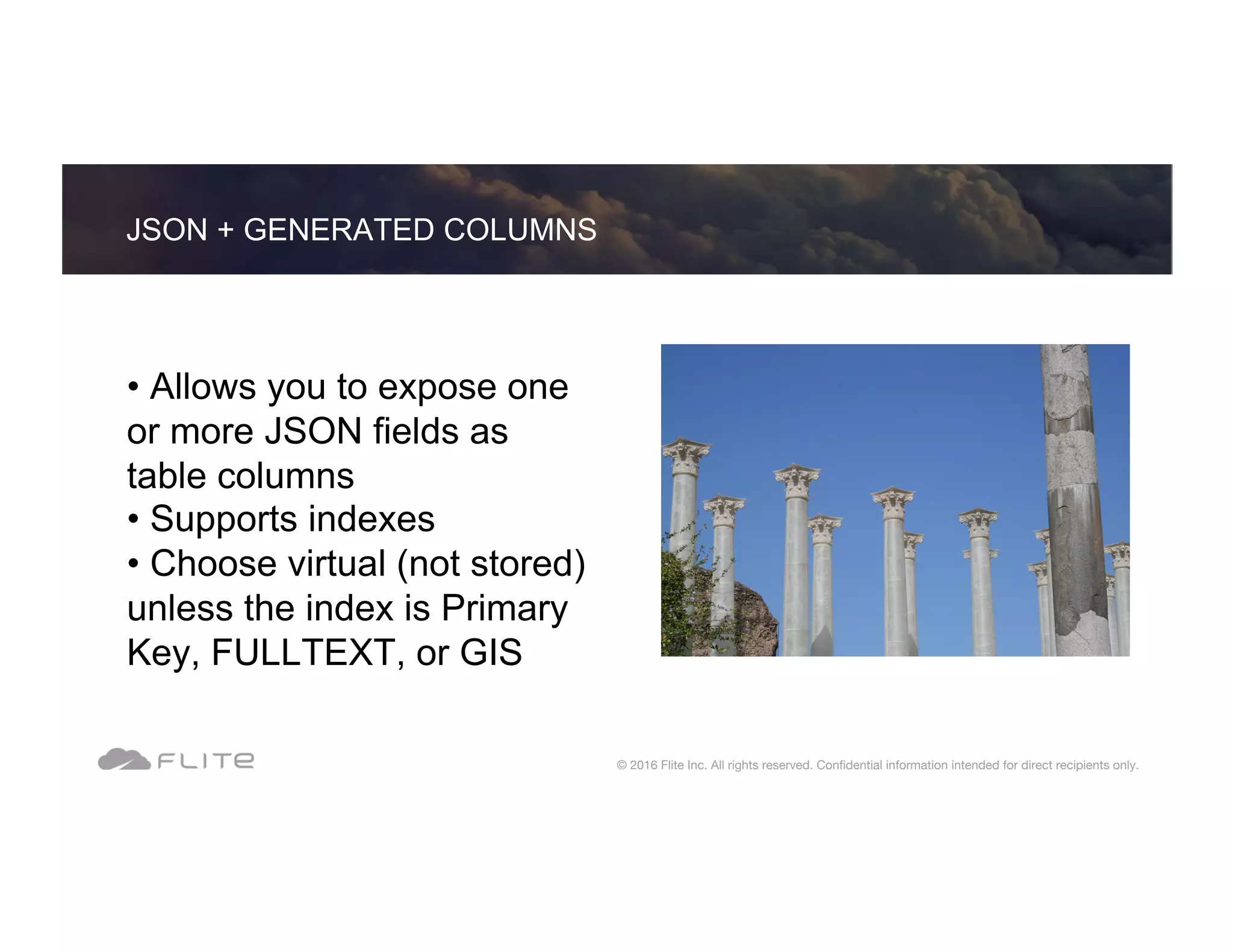 • Allows you to expose one or more JSON fields as table columns • Supports indexes • Choose virtual (not stored) unless the index is Primary Key, FULLTEXT, or GIS JSON + GENERATED COLUMNS © 2016 Flite Inc. All rights reserved. Conﬁdential information intended for direct recipients only. 