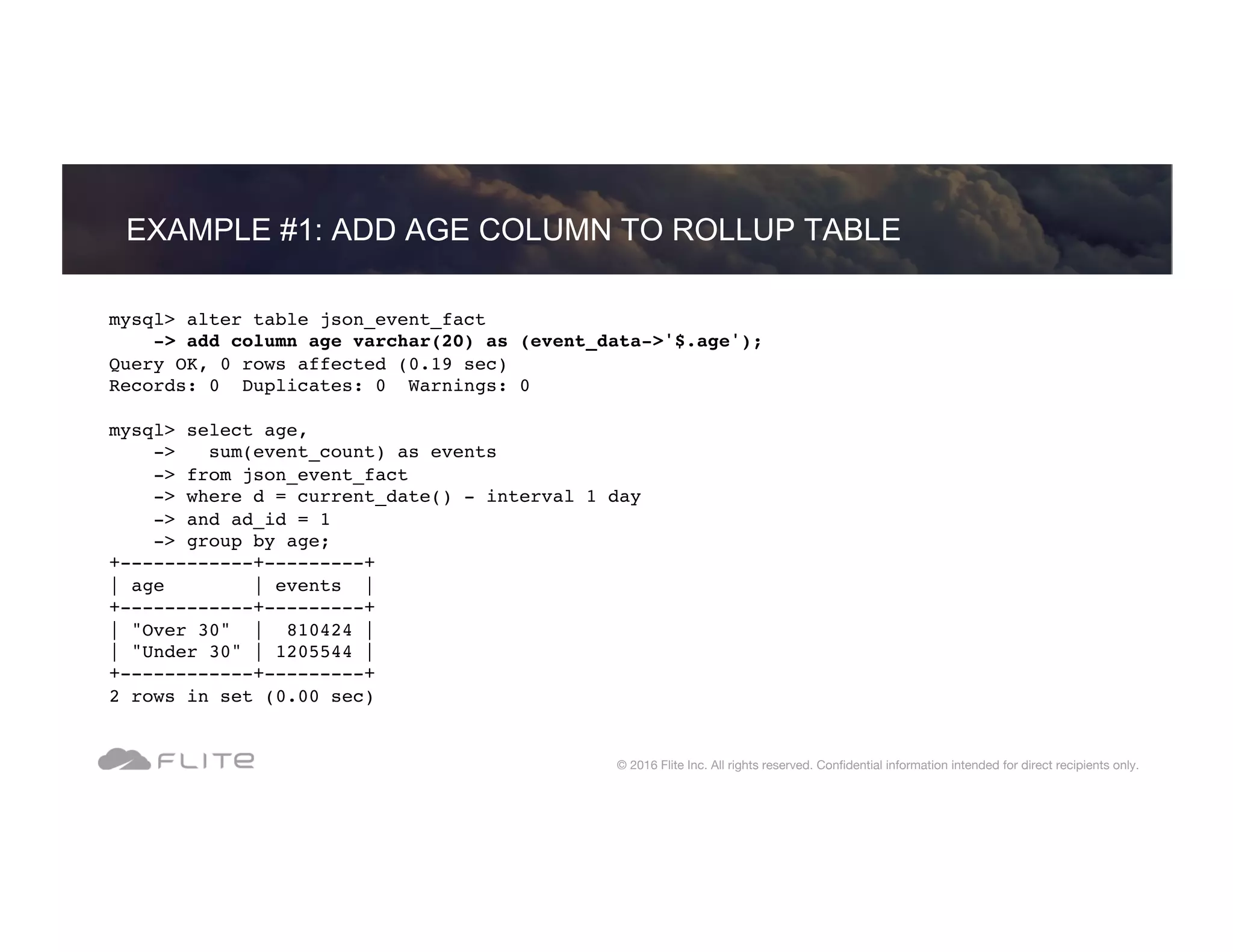 EXAMPLE #1: ADD AGE COLUMN TO ROLLUP TABLE © 2016 Flite Inc. All rights reserved. Conﬁdential information intended for direct recipients only. mysql> alter table json_event_fact -> add column age varchar(20) as (event_data->'$.age'); Query OK, 0 rows affected (0.19 sec) Records: 0 Duplicates: 0 Warnings: 0 mysql> select age, -> sum(event_count) as events -> from json_event_fact -> where d = current_date() - interval 1 day -> and ad_id = 1 -> group by age; +------------+---------+ | age | events | +------------+---------+ | "Over 30" | 810424 | | "Under 30" | 1205544 | +------------+---------+ 2 rows in set (0.00 sec) 
