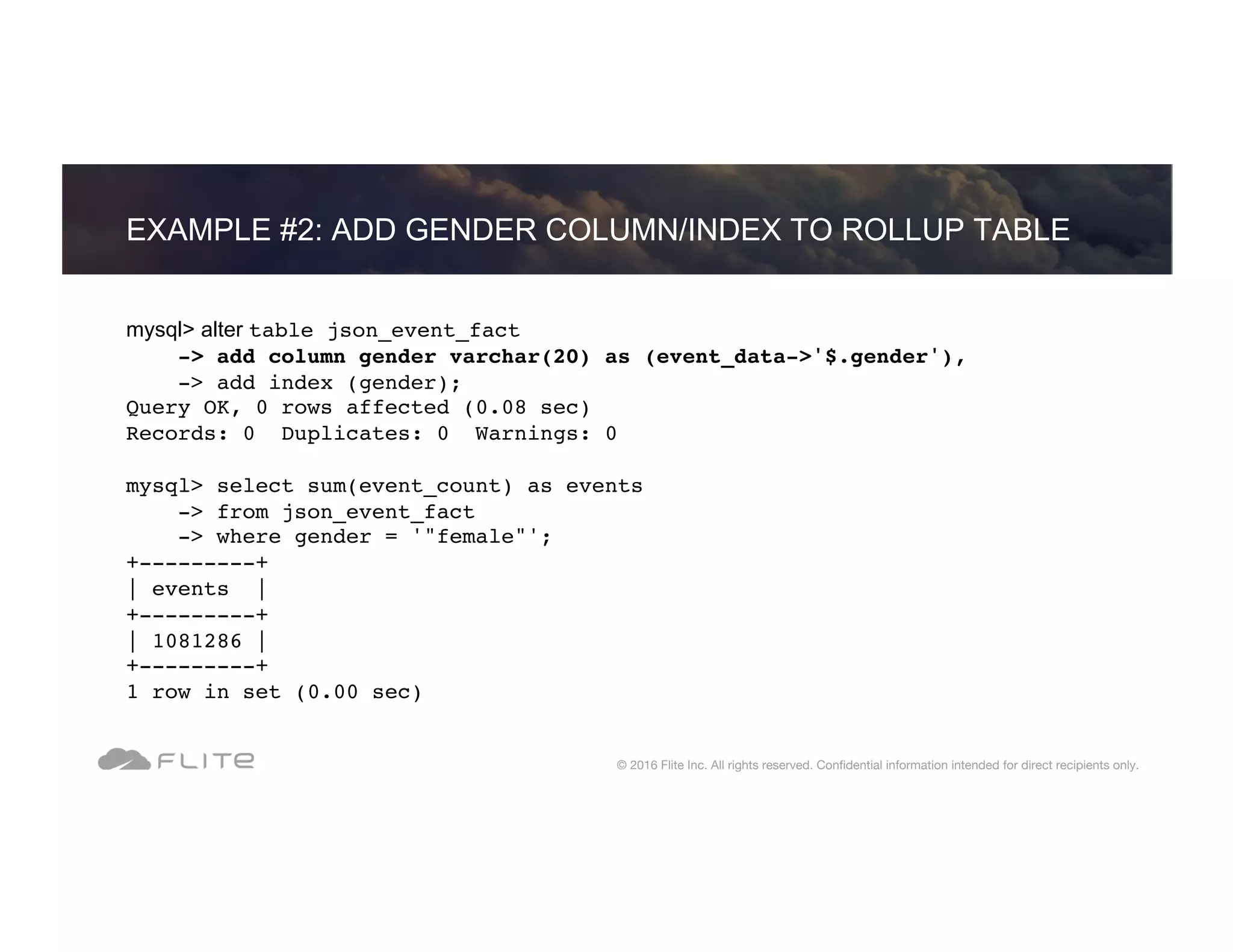 EXAMPLE #2: ADD GENDER COLUMN/INDEX TO ROLLUP TABLE © 2016 Flite Inc. All rights reserved. Conﬁdential information intended for direct recipients only. mysql> alter table json_event_fact -> add column gender varchar(20) as (event_data->'$.gender'), -> add index (gender); Query OK, 0 rows affected (0.08 sec) Records: 0 Duplicates: 0 Warnings: 0 mysql> select sum(event_count) as events -> from json_event_fact -> where gender = '"female"'; +---------+ | events | +---------+ | 1081286 | +---------+ 1 row in set (0.00 sec) 