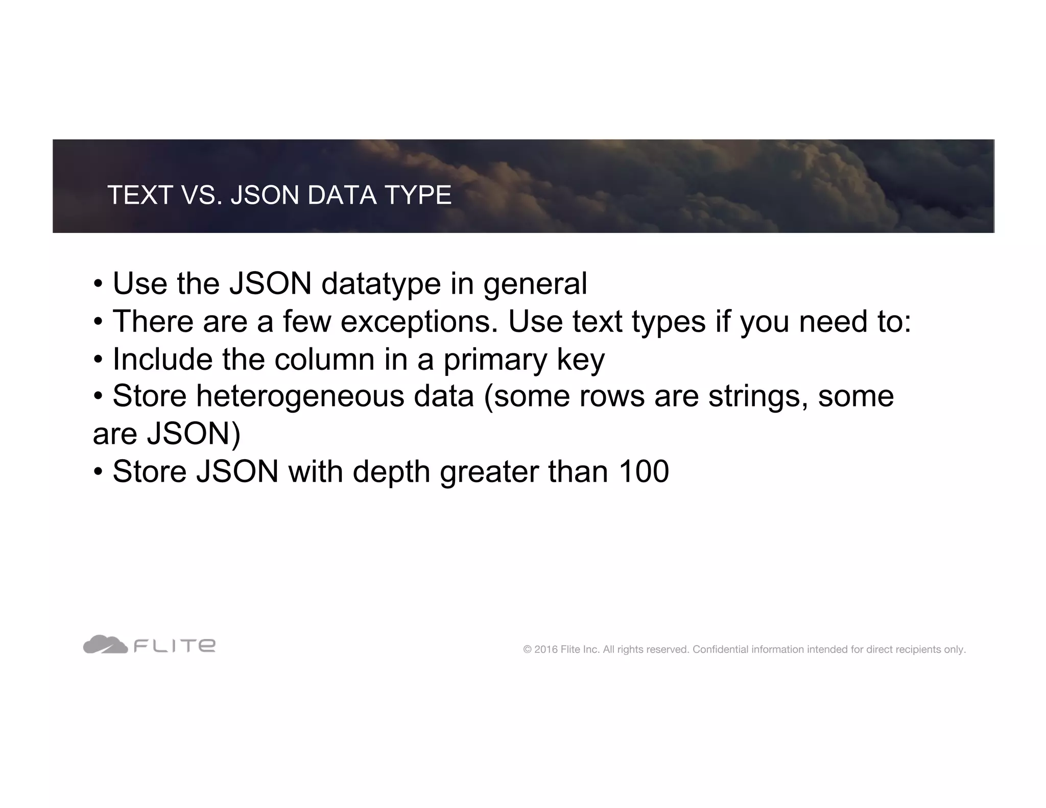 • Use the JSON datatype in general • There are a few exceptions. Use text types if you need to: • Include the column in a primary key • Store heterogeneous data (some rows are strings, some are JSON) • Store JSON with depth greater than 100 TEXT VS. JSON DATA TYPE © 2016 Flite Inc. All rights reserved. Conﬁdential information intended for direct recipients only. 