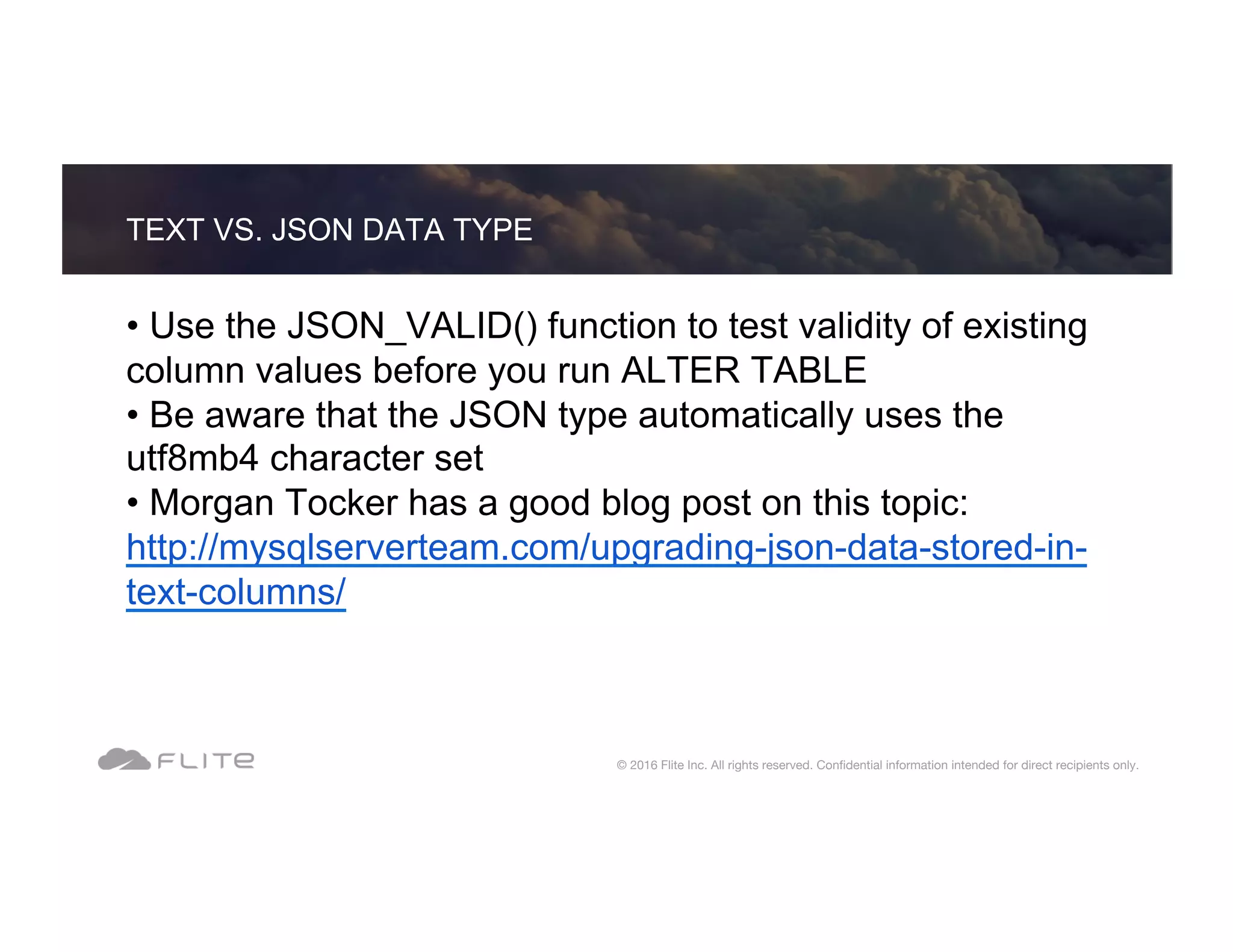 TEXT VS. JSON DATA TYPE © 2016 Flite Inc. All rights reserved. Conﬁdential information intended for direct recipients only. • Use the JSON_VALID() function to test validity of existing column values before you run ALTER TABLE • Be aware that the JSON type automatically uses the utf8mb4 character set • Morgan Tocker has a good blog post on this topic: http://mysqlserverteam.com/upgrading-json-data-stored-in- text-columns/ 