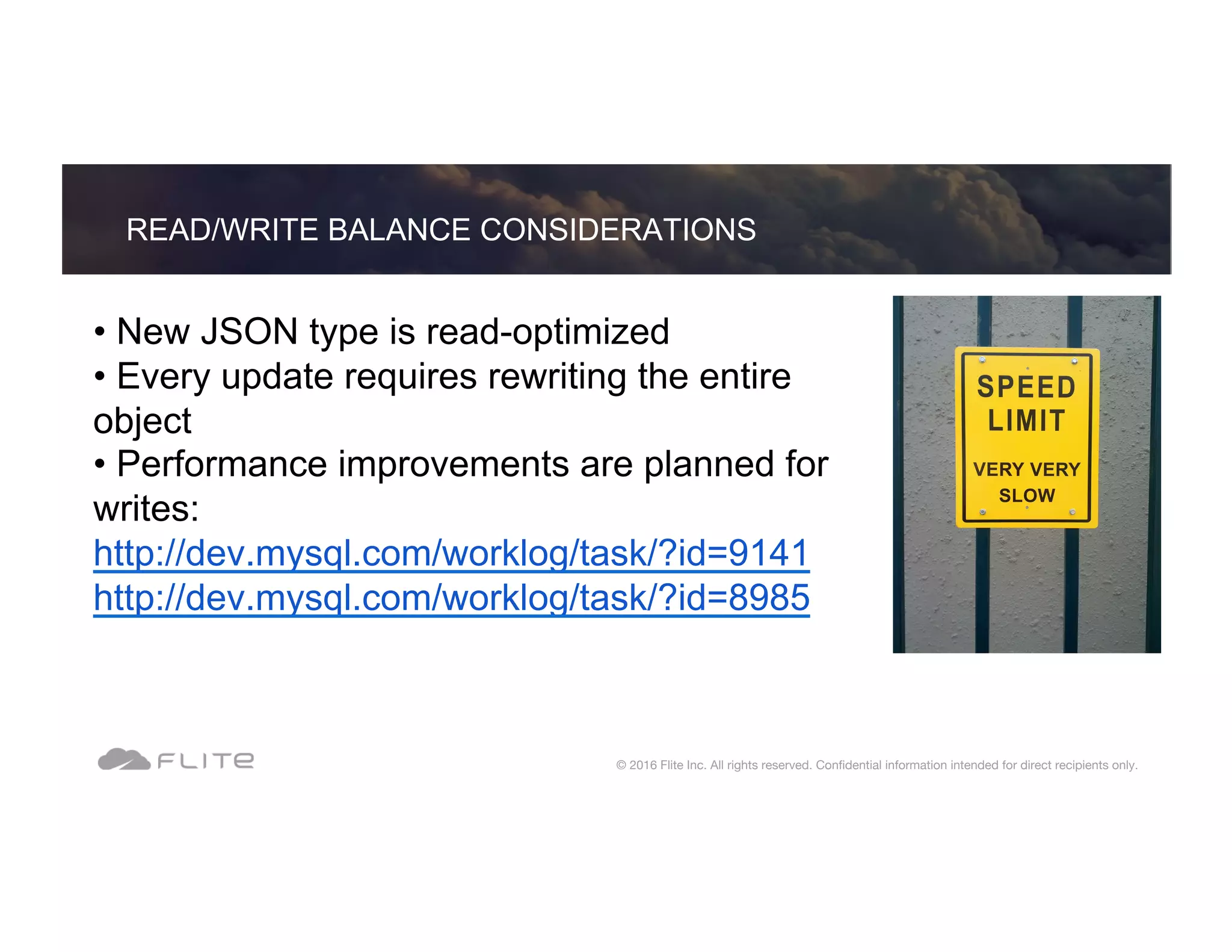 • New JSON type is read-optimized • Every update requires rewriting the entire object • Performance improvements are planned for writes: http://dev.mysql.com/worklog/task/?id=9141 http://dev.mysql.com/worklog/task/?id=8985 READ/WRITE BALANCE CONSIDERATIONS © 2016 Flite Inc. All rights reserved. Conﬁdential information intended for direct recipients only. 