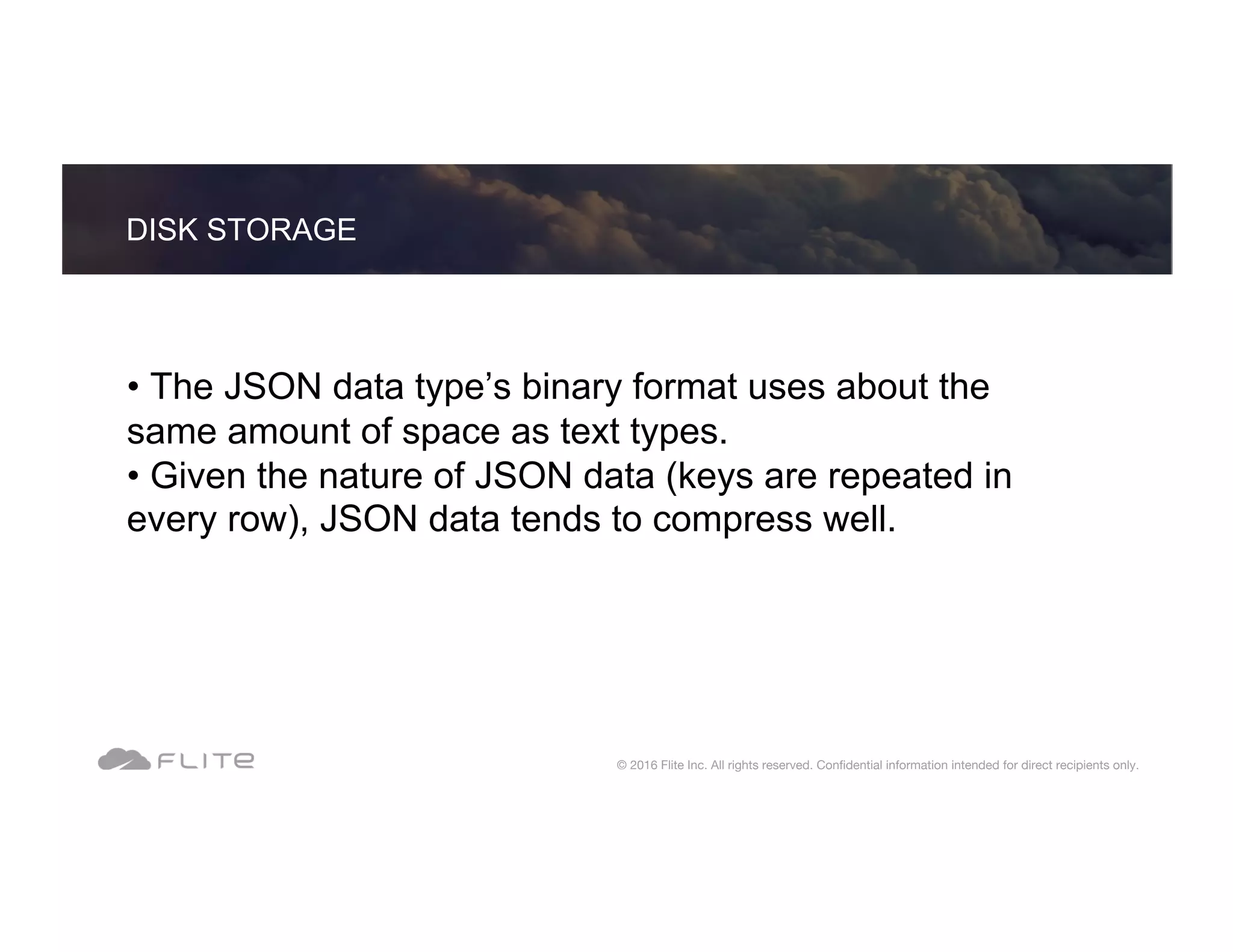 • The JSON data type’s binary format uses about the same amount of space as text types. • Given the nature of JSON data (keys are repeated in every row), JSON data tends to compress well. DISK STORAGE © 2016 Flite Inc. All rights reserved. Conﬁdential information intended for direct recipients only. 