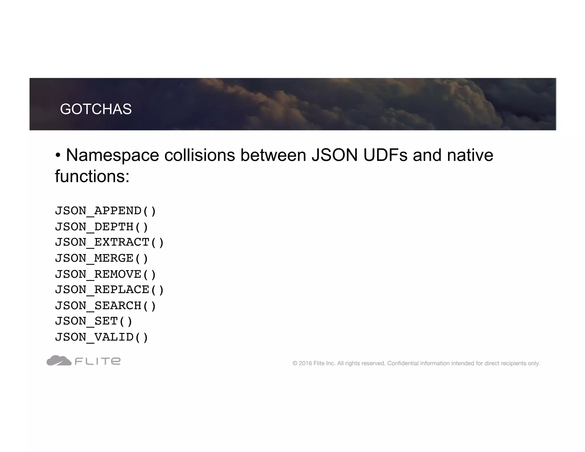 • Namespace collisions between JSON UDFs and native functions: JSON_APPEND() JSON_DEPTH() JSON_EXTRACT() JSON_MERGE() JSON_REMOVE() JSON_REPLACE() JSON_SEARCH() JSON_SET() JSON_VALID() GOTCHAS © 2016 Flite Inc. All rights reserved. Conﬁdential information intended for direct recipients only. 