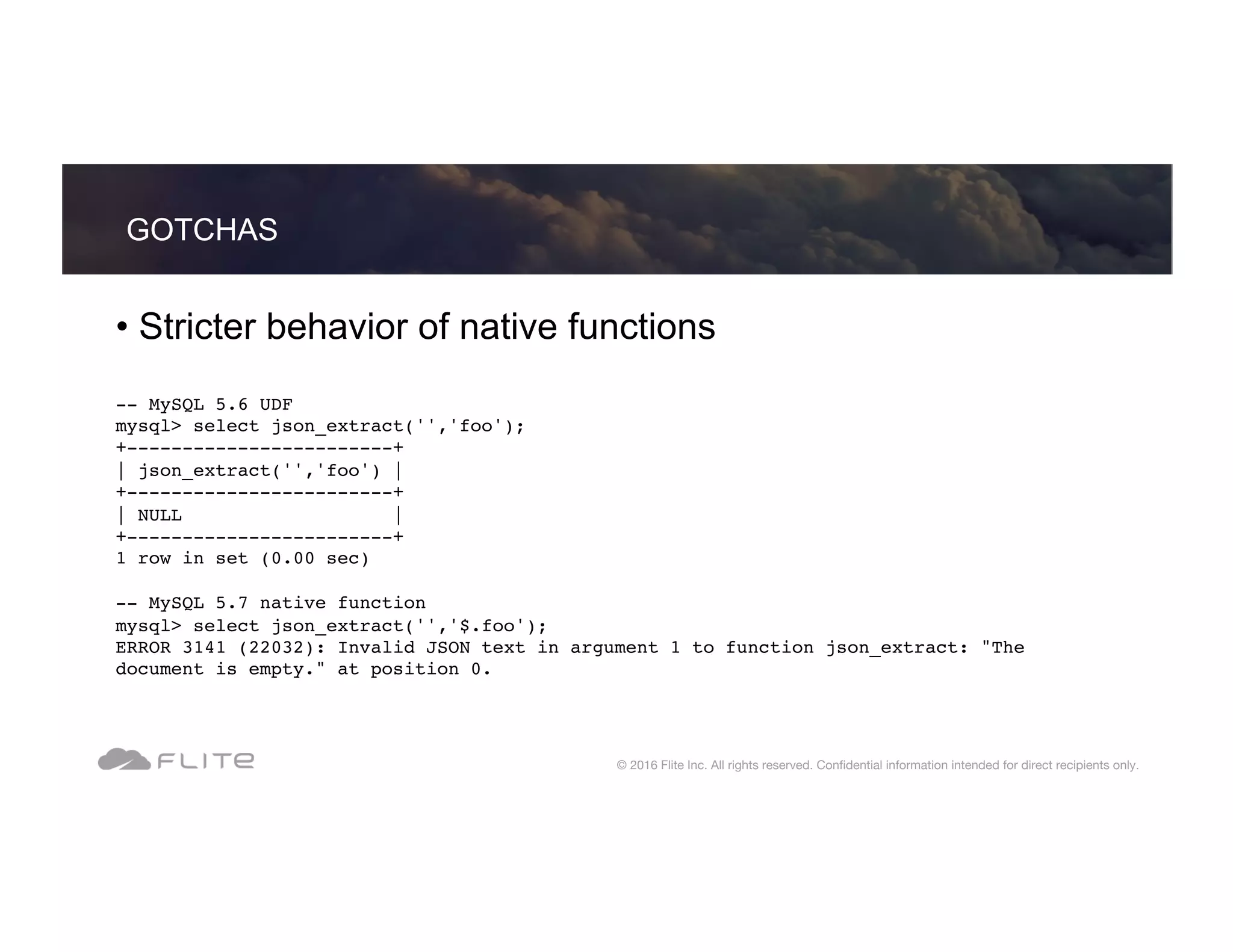 • Stricter behavior of native functions -- MySQL 5.6 UDF mysql> select json_extract('','foo'); +------------------------+ | json_extract('','foo') | +------------------------+ | NULL | +------------------------+ 1 row in set (0.00 sec) -- MySQL 5.7 native function mysql> select json_extract('','$.foo'); ERROR 3141 (22032): Invalid JSON text in argument 1 to function json_extract: "The document is empty." at position 0. GOTCHAS © 2016 Flite Inc. All rights reserved. Conﬁdential information intended for direct recipients only. 
