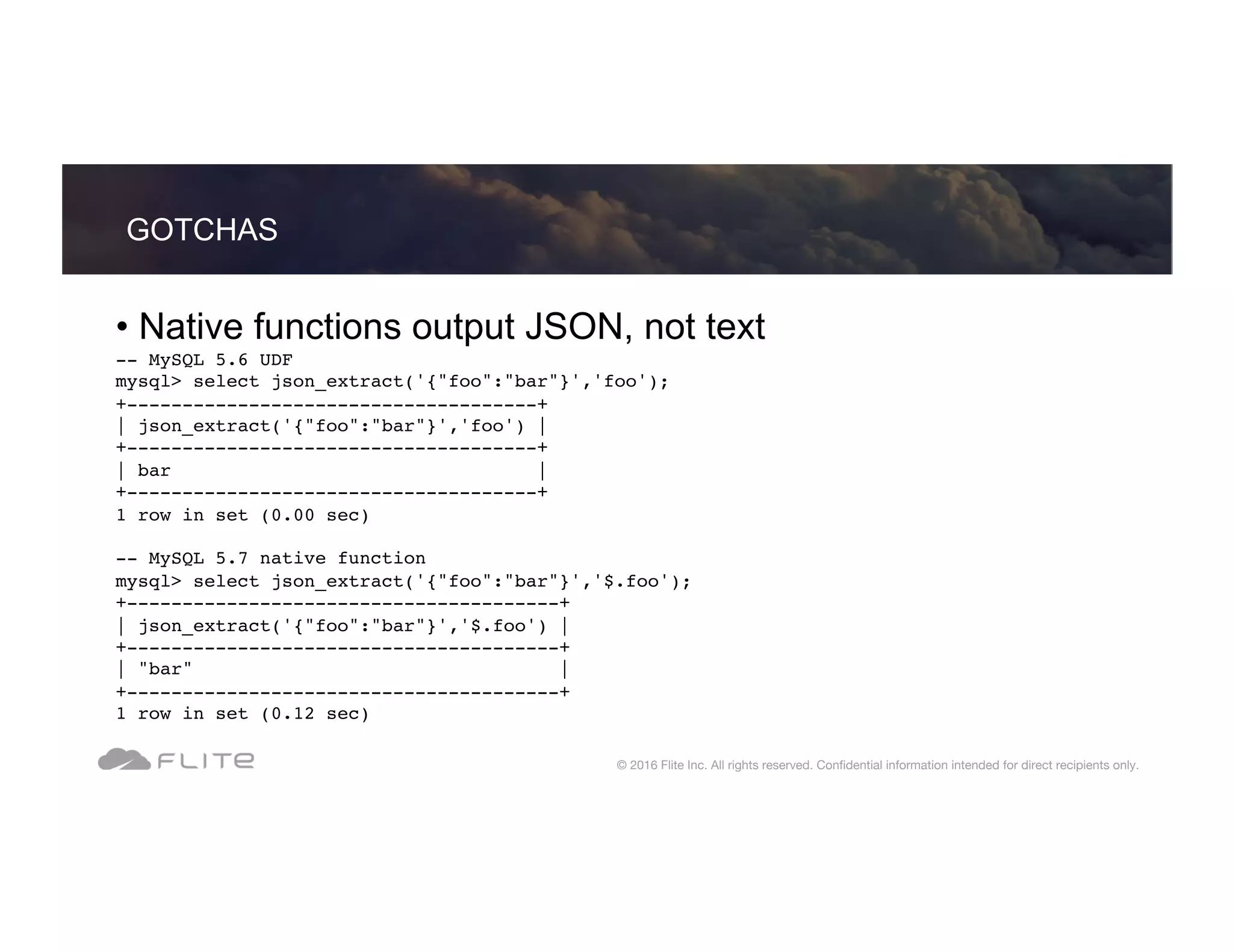 • Native functions output JSON, not text -- MySQL 5.6 UDF mysql> select json_extract('{"foo":"bar"}','foo'); +-------------------------------------+ | json_extract('{"foo":"bar"}','foo') | +-------------------------------------+ | bar | +-------------------------------------+ 1 row in set (0.00 sec) -- MySQL 5.7 native function mysql> select json_extract('{"foo":"bar"}','$.foo'); +---------------------------------------+ | json_extract('{"foo":"bar"}','$.foo') | +---------------------------------------+ | "bar" | +---------------------------------------+ 1 row in set (0.12 sec) GOTCHAS © 2016 Flite Inc. All rights reserved. Conﬁdential information intended for direct recipients only. 