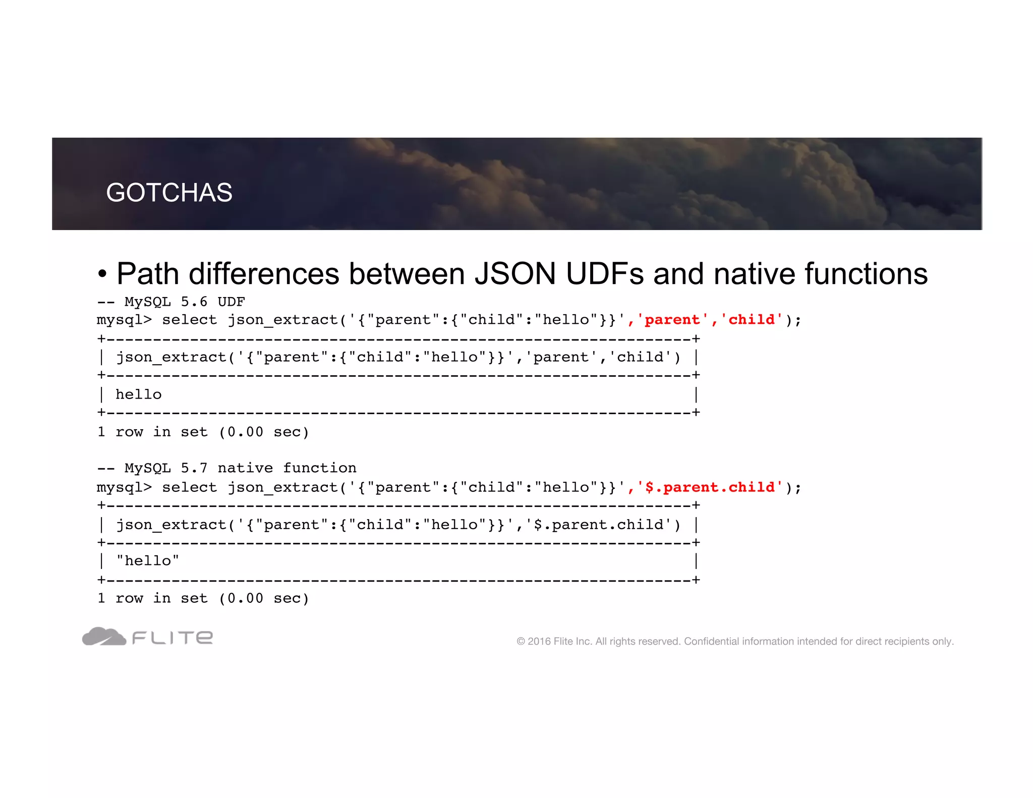 • Path differences between JSON UDFs and native functions -- MySQL 5.6 UDF mysql> select json_extract('{"parent":{"child":"hello"}}','parent','child'); +---------------------------------------------------------------+ | json_extract('{"parent":{"child":"hello"}}','parent','child') | +---------------------------------------------------------------+ | hello | +---------------------------------------------------------------+ 1 row in set (0.00 sec) -- MySQL 5.7 native function mysql> select json_extract('{"parent":{"child":"hello"}}','$.parent.child'); +---------------------------------------------------------------+ | json_extract('{"parent":{"child":"hello"}}','$.parent.child') | +---------------------------------------------------------------+ | "hello" | +---------------------------------------------------------------+ 1 row in set (0.00 sec) GOTCHAS © 2016 Flite Inc. All rights reserved. Conﬁdential information intended for direct recipients only. 