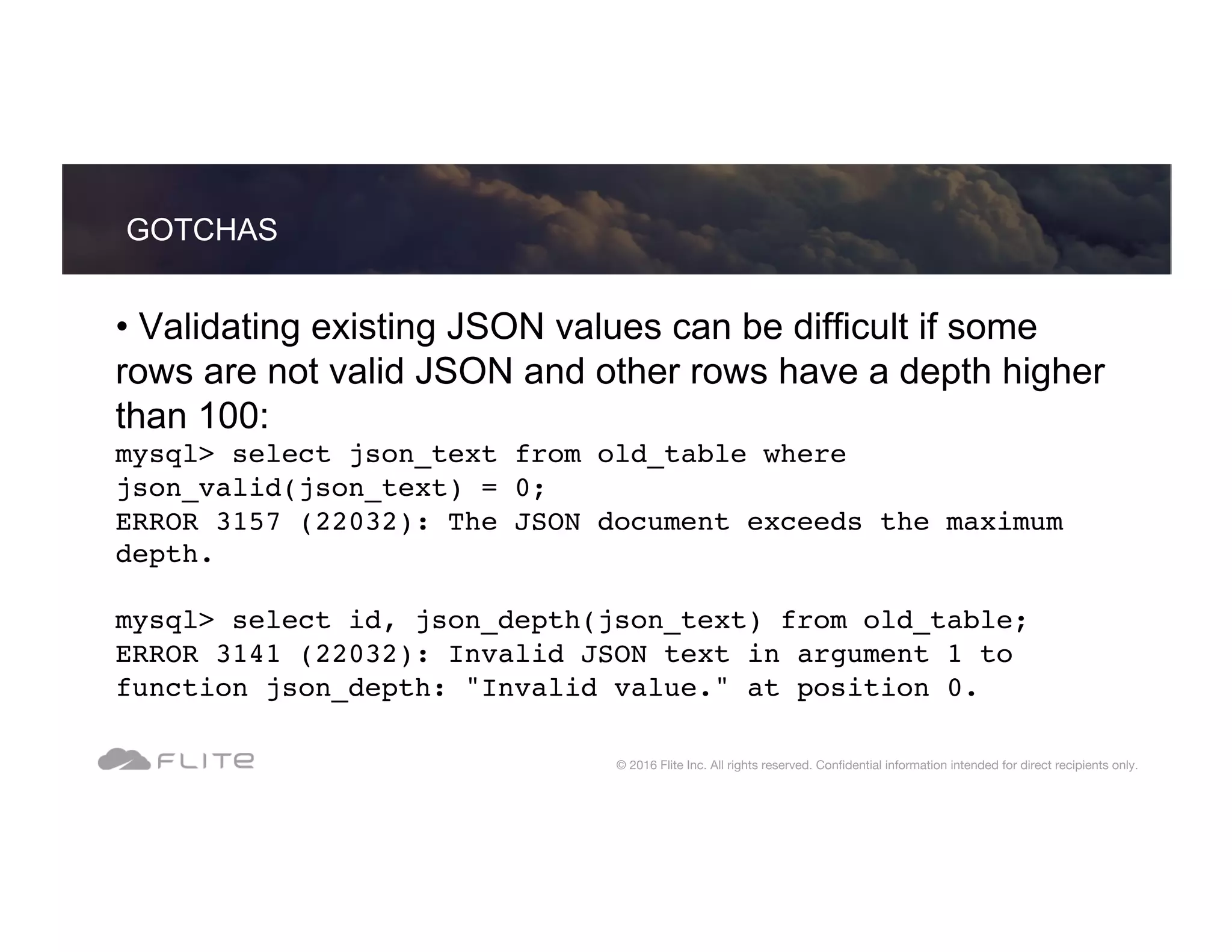 • Validating existing JSON values can be difficult if some rows are not valid JSON and other rows have a depth higher than 100: mysql> select json_text from old_table where json_valid(json_text) = 0; ERROR 3157 (22032): The JSON document exceeds the maximum depth. mysql> select id, json_depth(json_text) from old_table; ERROR 3141 (22032): Invalid JSON text in argument 1 to function json_depth: "Invalid value." at position 0. GOTCHAS © 2016 Flite Inc. All rights reserved. Conﬁdential information intended for direct recipients only. 