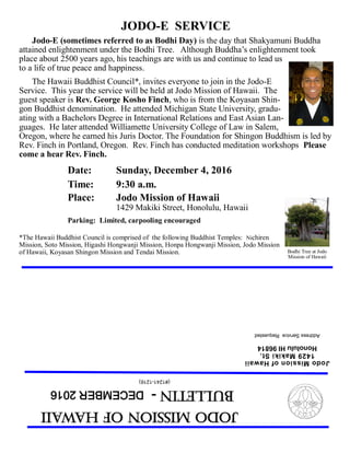 JodoMissionofHawaii
Bulletin-DECEMBER2016
(#1241-1216)
JodoMissionofHawaii
1429MakikiSt.
HonoluluHI96814
AddressServiceRequested
JODO-E SERVICE
Jodo-E (sometimes referred to as Bodhi Day) is the day that Shakyamuni Buddha
attained enlightenment under the Bodhi Tree. Although Buddha’s enlightenment took
place about 2500 years ago, his teachings are with us and continue to lead us
to a life of true peace and happiness.
The Hawaii Buddhist Council*, invites everyone to join in the Jodo-E
Service. This year the service will be held at Jodo Mission of Hawaii. The
guest speaker is Rev. George Kosho Finch, who is from the Koyasan Shin-
gon Buddhist denomination. He attended Michigan State University, gradu-
ating with a Bachelors Degree in International Relations and East Asian Lan-
guages. He later attended Williamette University College of Law in Salem,
Oregon, where he earned his Juris Doctor. The Foundation for Shingon Buddhism is led by
Rev. Finch in Portland, Oregon. Rev. Finch has conducted meditation workshops Please
come a hear Rev. Finch.
Date: Sunday, December 4, 2016
Time: 9:30 a.m.
Place: Jodo Mission of Hawaii
1429 Makiki Street, Honolulu, Hawaii
Parking: Limited, carpooling encouraged
*The Hawaii Buddhist Council is comprised of the following Buddhist Temples: Nichiren
Mission, Soto Mission, Higashi Hongwanji Mission, Honpa Hongwanji Mission, Jodo Mission
of Hawaii, Koyasan Shingon Mission and Tendai Mission. Bodhi Tree at Jodo
Mission of Hawaii
 