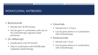 MONOCLONAL ANTIBODIES
 Bevacizumab
 Infused over 30-90 minutes
 Can be given in combination with any of
the chemotherapy regimens listed
previously
 Ziv-aflibercept
 Usually given over 60 minutes
 Only in combination with FOLFIRI after
oxaliplatin-based therapy
 Cetuximab
 Infused over 1-2 hours
 Can be given alone or in combination
with chemotherapy
 Panitumumab
 Infused over 1 hour
 Can be given alone or in combination
with chemotherapy
 