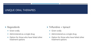 UNIQUE ORAL THERAPIES
 Regorafenib
 Given orally
 Administered as a single drug
 Option for those who have failed other
treatment options
 Trifluridine + tipiracil
 Given orally
 Administered as a single drug
 Option for those who have failed other
treatment options
 