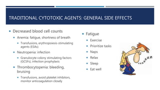 TRADITIONAL CYTOTOXIC AGENTS: GENERAL SIDE EFFECTS
 Decreased blood cell counts
 Anemia: fatigue, shortness of breath
 Transfusions, erythropoiesis-stimulating
agents (ESAs)
 Neutropenia: infection
 Granulocyte colony stimulating factors
(GCSFs), infection prophylaxis
 Thrombocytopenia: bleeding,
bruising
 Transfusions, avoid platelet inhibitors,
monitor anticoagulation closely
 Fatigue
 Exercise
 Prioritize tasks
 Naps
 Relax
 Sleep
 Eat well
 