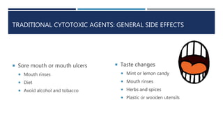 TRADITIONAL CYTOTOXIC AGENTS: GENERAL SIDE EFFECTS
 Sore mouth or mouth ulcers
 Mouth rinses
 Diet
 Avoid alcohol and tobacco
 Taste changes
 Mint or lemon candy
 Mouth rinses
 Herbs and spices
 Plastic or wooden utensils
 