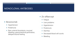MONOCLONAL ANTIBODIES
 Bevacizumab
 Hypertension
 Proteinuria
 Rare: arterial thrombosis, mucosal
bleeding, gastrointestinal perforation,
delayed wound healing
 Ziv-aflibercept
 Fatigue
 Liver problems
 Hypertension
 Proteinuria
 Diarrhea
 Decreased blood cell counts
 Bleeding
 