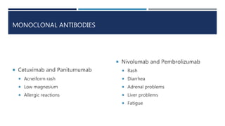 MONOCLONAL ANTIBODIES
 Cetuximab and Panitumumab
 Acneiform rash
 Low magnesium
 Allergic reactions
 Nivolumab and Pembrolizumab
 Rash
 Diarrhea
 Adrenal problems
 Liver problems
 Fatigue
 