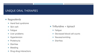UNIQUE ORAL THERAPIES
 Regorafenib
 Hand foot syndrome
 Skin rash
 Fatigue
 Liver problems
 Hypertension
 Proteinuria
 Diarrhea
 Bleeding
 Drug-drug interactions
 Trifluridine + tipiracil
 Fatigue
 Decreased blood cell counts
 Nausea/vomiting
 Diarrhea
 