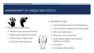 MANAGEMENT OF UNIQUE SIDE EFFECTS
 Hand foot syndrome
 Moisturizing creams and lotions
 White cotton gloves and socks
 Avoid friction/ tight shoes
 Cool water with washing
 Acneiform rash
 Topical hydrocortisone and clindamycin
 Oral antibiotics: doxycycline, minocycline
 NO acne medications
 Keep skin well moisturized
 Avoid topical agents with alcohol,
perfumes and dyes
 Sunscreen
 Cool water with washing
 