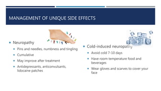 MANAGEMENT OF UNIQUE SIDE EFFECTS
 Neuropathy
 Pins and needles, numbness and tingling
 Cumulative
 May improve after treatment
 Antidepressants, anticonvulsants,
lidocaine patches
 Cold-induced neuropathy
 Avoid cold 7-10 days
 Have room temperature food and
beverages
 Wear gloves and scarves to cover your
face
 