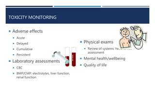 TOXICITY MONITORING
 Adverse effects
 Acute
 Delayed
 Cumulative
 Persistent
 Laboratory assessments
 CBC
 BMP/CMP: electrolytes, liver function,
renal function
 Physical exams
 Review of systems: head to toe
assessment
 Mental health/wellbeing
 Quality of life
 