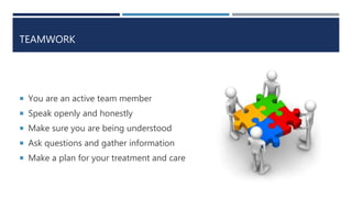 TEAMWORK
 You are an active team member
 Speak openly and honestly
 Make sure you are being understood
 Ask questions and gather information
 Make a plan for your treatment and care
 